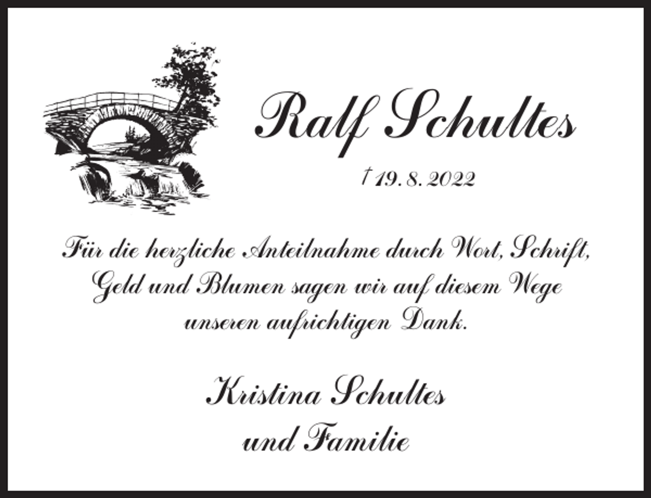 <p>Ralf Schultes<br />† 19. 8. 2022</p><p>Fu..r die herzliche Anteilnahme durch Wort, Schrift,<br />Geld und Blumen sagen wir auf diesem Wege<br />unseren aufrichtigen Dank.</p><p>Kristina Schultes<br />und Familie</p>