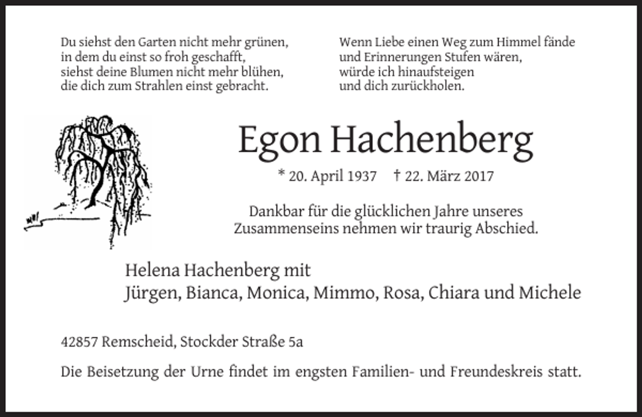 <p>Du siehst den Garten nicht mehr grünen,<br />in dem du einst so froh geschafft,<br />siehst deine Blumen nicht mehr blühen,<br />die dich zum Strahlen einst gebracht.</p><p>Wenn Liebe einen Weg zum Himmel fände<br />und Erinnerungen Stufen wären,<br />würde ich hinaufsteigen<br />und dich zurückholen.</p><p>Egon Hachenberg<br />* 20. April 1937 † 22. März 2017<br />Dankbar für die glücklichen Jahre unseres<br />Zusammenseins nehmen wir traurig Abschied.</p><p>Helena Hachenberg mit<br />Jürgen, Bianca, Monica, Mimmo, Rosa, Chiara und Michele<br />42857 Remscheid, Stockder Straße 5a<br />Die Beisetzung der Urne findet im engsten Familien- und Freundeskreis statt.</p>