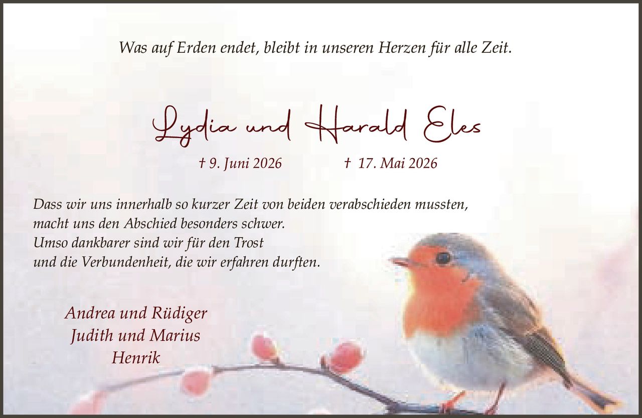 <p><i>Was auf Erden endet, bleibt in unseren Herzen für alle Zeit.</i></p>

<p><strong>Lydia und Harald Eles</strong></p>
<p>† 9. Juni 2026       † 17. Mai 2026</p>

<p>Dass wir uns innerhalb so kurzer Zeit von beiden verabschieden mussten,<br/>macht uns den Abschied besonders schwer.<br/>Umso dankbarer sind wir für den Trost<br/>und die Verbundenheit, die wir erfahren durften.</p>

<p><i>Andrea und Rüdiger<br/>Judith und Marius<br/>Henrik</i></p>