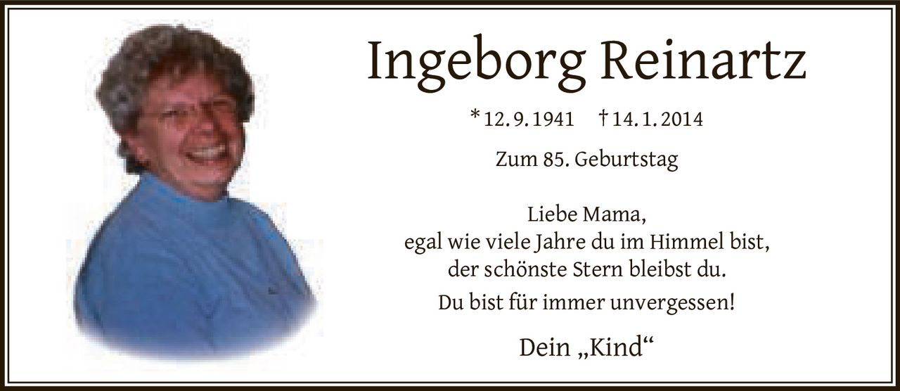 <p><strong>Ingeborg Reinartz</strong></p>
<p>*12.9.1941  †14.1.2014</p>
<p><strong>Zum 85. Geburtstag</strong></p>
<p>Liebe Mama,<br>
egal wie viele Jahre du im Himmel bist,<br>
der schönste Stern bleibst du.<br>
Du bist für immer unvergessen!</p>
<p>Dein „Kind"</p>