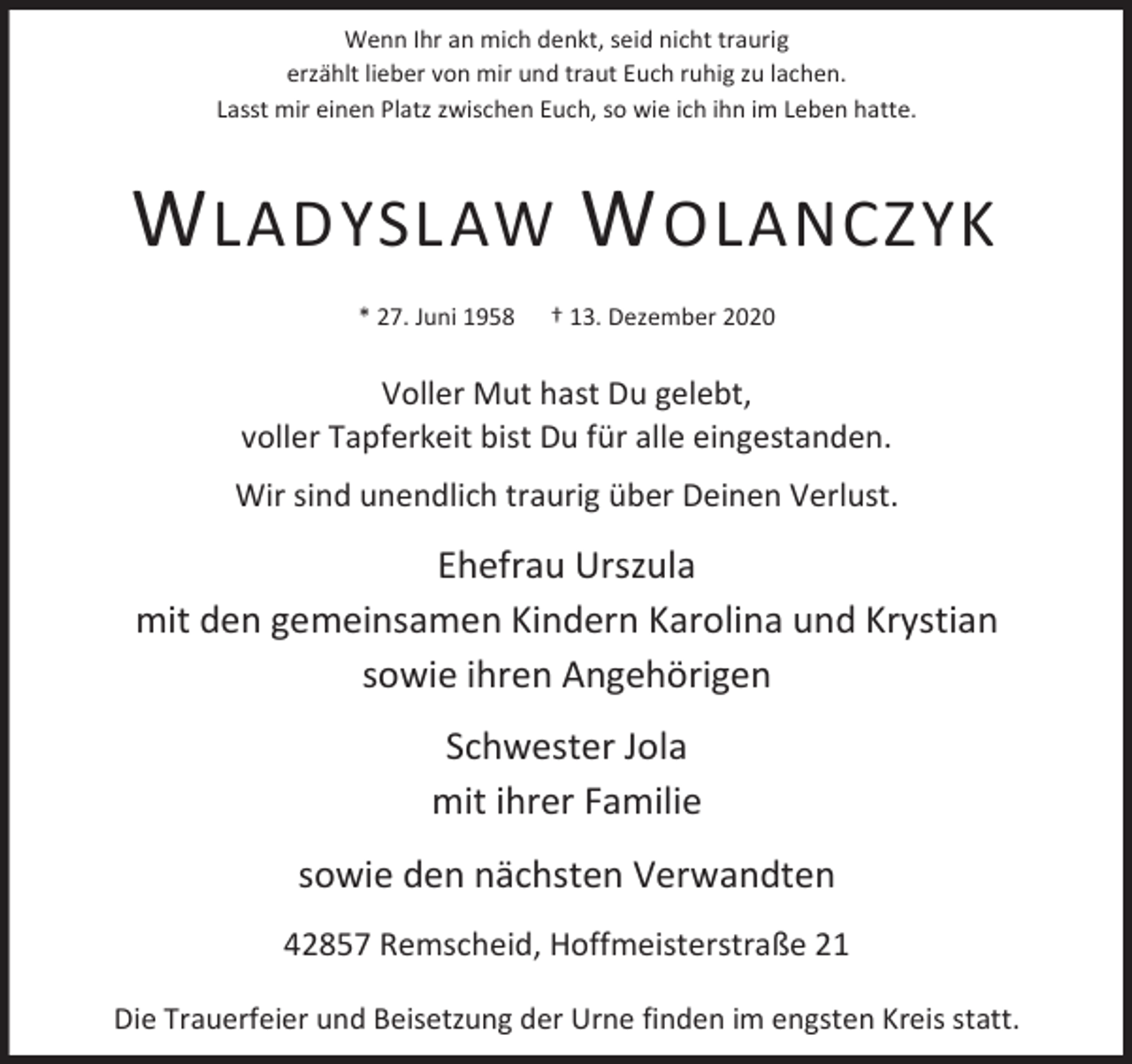 <p>Wenn Ihr an mich denkt, seid nicht traurig<br />erzählt lieber von mir und traut Euch ruhig zu lachen.<br />Lasst mir einen Platz zwischen Euch, so wie ich ihn im Leben hatte.</p><p>W LADYSLAW W OLANCZYK<br />* 27. Juni 1958</p><p>† 13. Dezember 2020</p><p>Voller Mut hast Du gelebt,<br />voller Tapferkeit bist Du für alle eingestanden.<br />Wir sind unendlich traurig über Deinen Verlust.</p><p>Ehefrau Urszula<br />mit den gemeinsamen Kindern Karolina und Krystian<br />sowie ihren Angehörigen<br />Schwester Jola<br />mit ihrer Familie<br />sowie den nächsten Verwandten<br />42857 Remscheid, Hoffmeisterstraße 21<br />Die Trauerfeier und Beisetzung der Urne finden im engsten Kreis statt.</p>