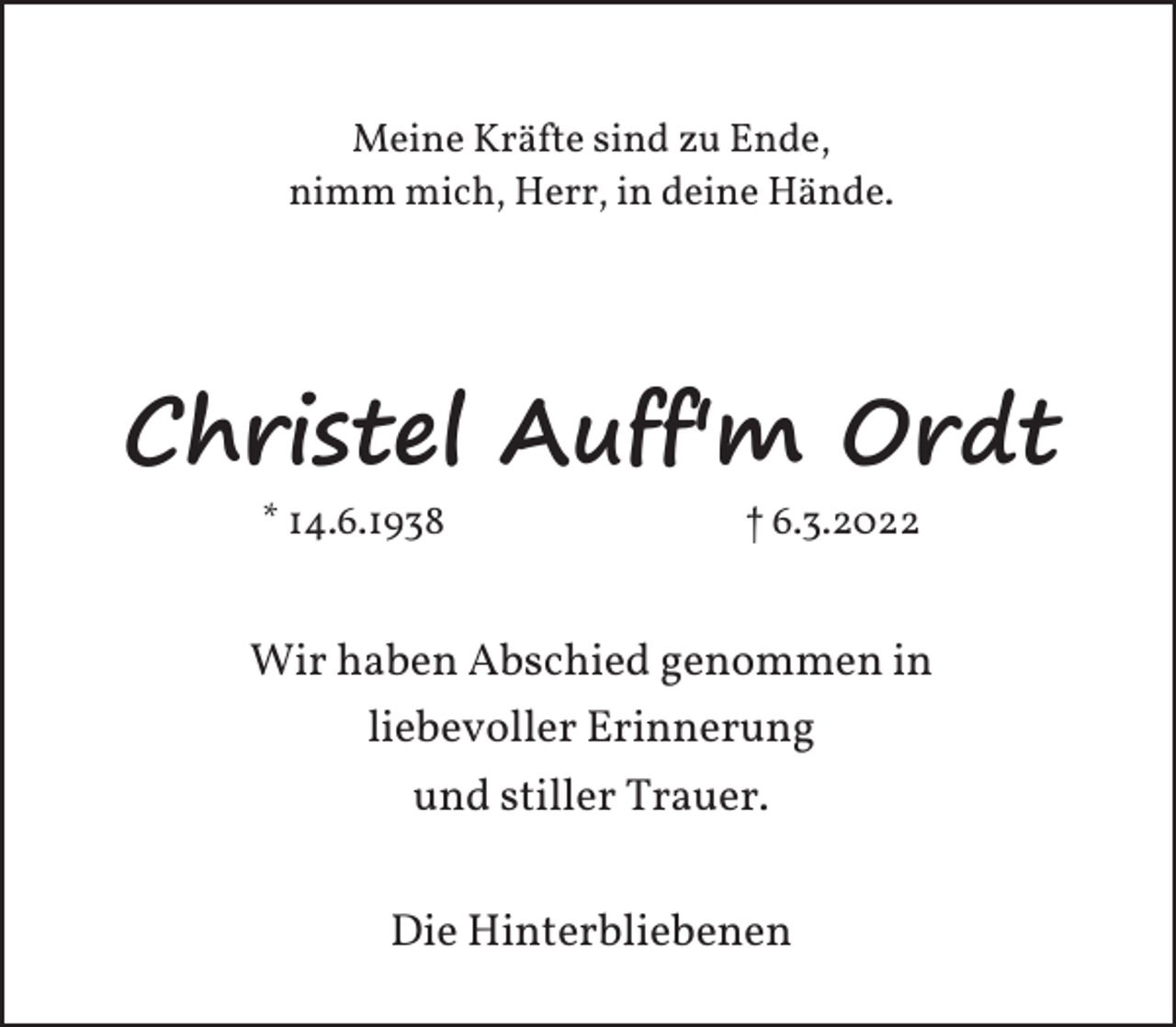 <p>Meine Kräfte sind zu Ende,<br />nimm mich, Herr, in deine Hände.</p><p>Christel Auff'm Ordt<br />* 14.6.1938</p><p>† 6.3.2022</p><p>Wir haben Abschied genommen in<br />liebevoller Erinnerung<br />und stiller Trauer.<br />Die Hinterbliebenen</p>
