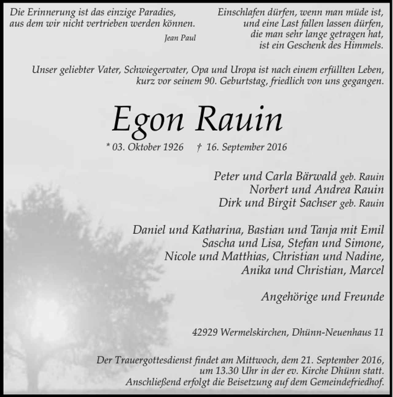 <p>Die Erinnerung ist das einzige Paradies,<br />aus dem wir nicht vertrieben werden können.<br />Jean Paul</p><p>Einschlafen dürfen, wenn man müde ist,<br />und eine Last fallen lassen dürfen,<br />die man sehr lange getragen hat,<br />ist ein Geschenk des Himmels.</p><p>Unser geliebter Vater, Schwiegervater, Opa und Uropa ist nach einem erfüllten Leben,<br />kurz vor seinem 90. Geburtstag, friedlich von uns gegangen.</p><p>Egon Rauin</p><p>* 03. Oktober 1926</p><p>† 16. September 2016</p><p>Peter und Carla Bärwald geb. Rauin<br />Norbert und Andrea Rauin<br />Dirk und Birgit Sachser geb. Rauin<br />Daniel und Katharina, Bastian und Tanja mit Emil<br />Sascha und Lisa, Stefan und Simone,<br />Nicole und Matthias, Christian und Nadine,<br />Anika und Christian, Marcel<br />Angehörige und Freunde<br />42929 Wermelskirchen, Dhünn-Neuenhaus 11<br />Der Trauergottesdienst findet am Mittwoch, dem 21. September 2016,<br />um 13.30 Uhr in der ev. Kirche Dhünn statt.<br />Anschließend erfolgt die Beisetzung auf dem Gemeindefriedhof.</p>