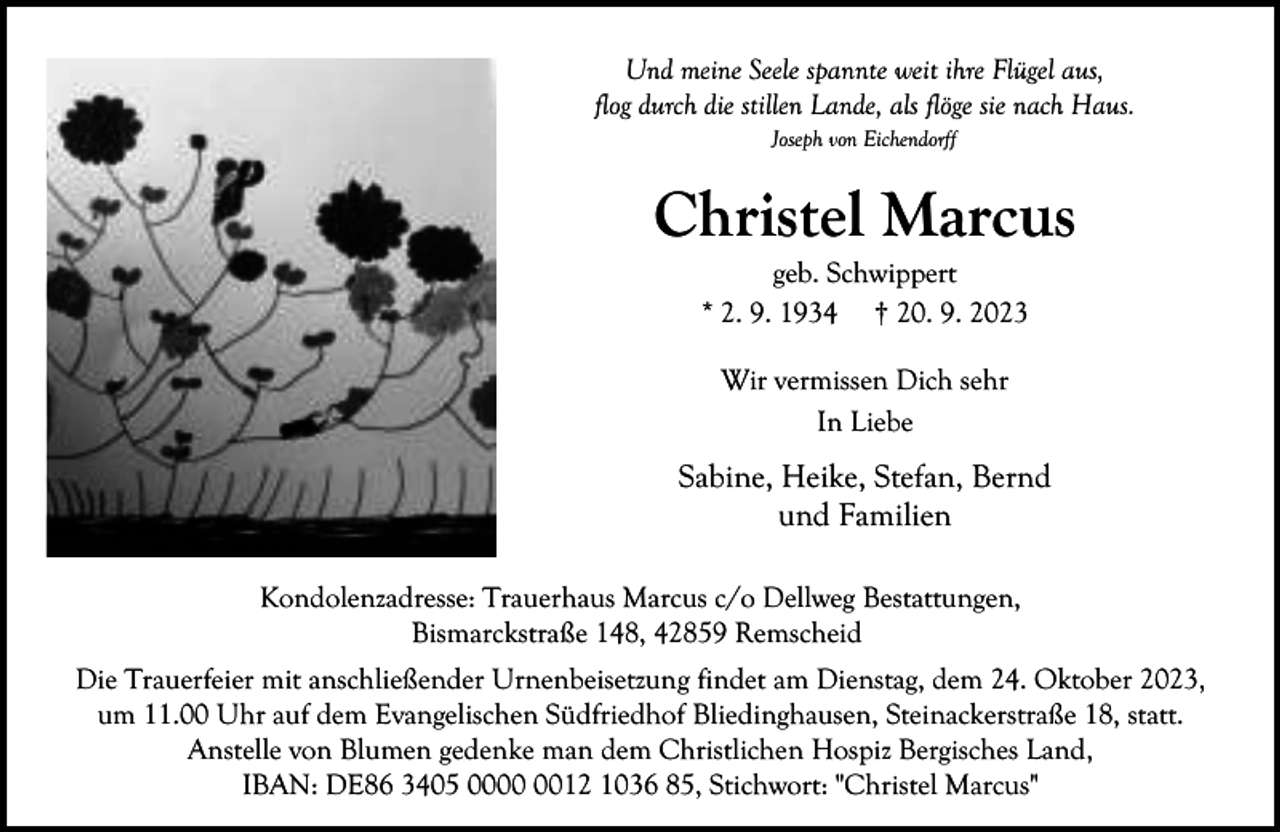 <p>Und meine Seele spannte weit ihre Flügel aus,<br />flog durch die stillen Lande, als flöge sie nach Haus.<br />Joseph von Eichendorff</p><p>Christel Marcus<br />geb. Schwippert<br />* 2. 9. 1934 † 20. 9. 2023<br />Wir vermissen Dich sehr<br />In Liebe</p><p>Sabine, Heike, Stefan, Bernd<br />und Familien<br />Kondolenzadresse: Trauerhaus Marcus c/o Dellweg Bestattungen,<br />Bismarckstraße 148, 42859 Remscheid<br />Die Trauerfeier mit anschließender Urnenbeisetzung findet am Dienstag, dem 24. Oktober 2023,<br />um 11.00 Uhr auf dem Evangelischen Südfriedhof Bliedinghausen, Steinackerstraße 18, statt.<br />Anstelle von Blumen gedenke man dem Christlichen Hospiz Bergisches Land,<br />IBAN: DE86 3405 0012 1036 85, Stichwort: "Christel Marcus"</p>
