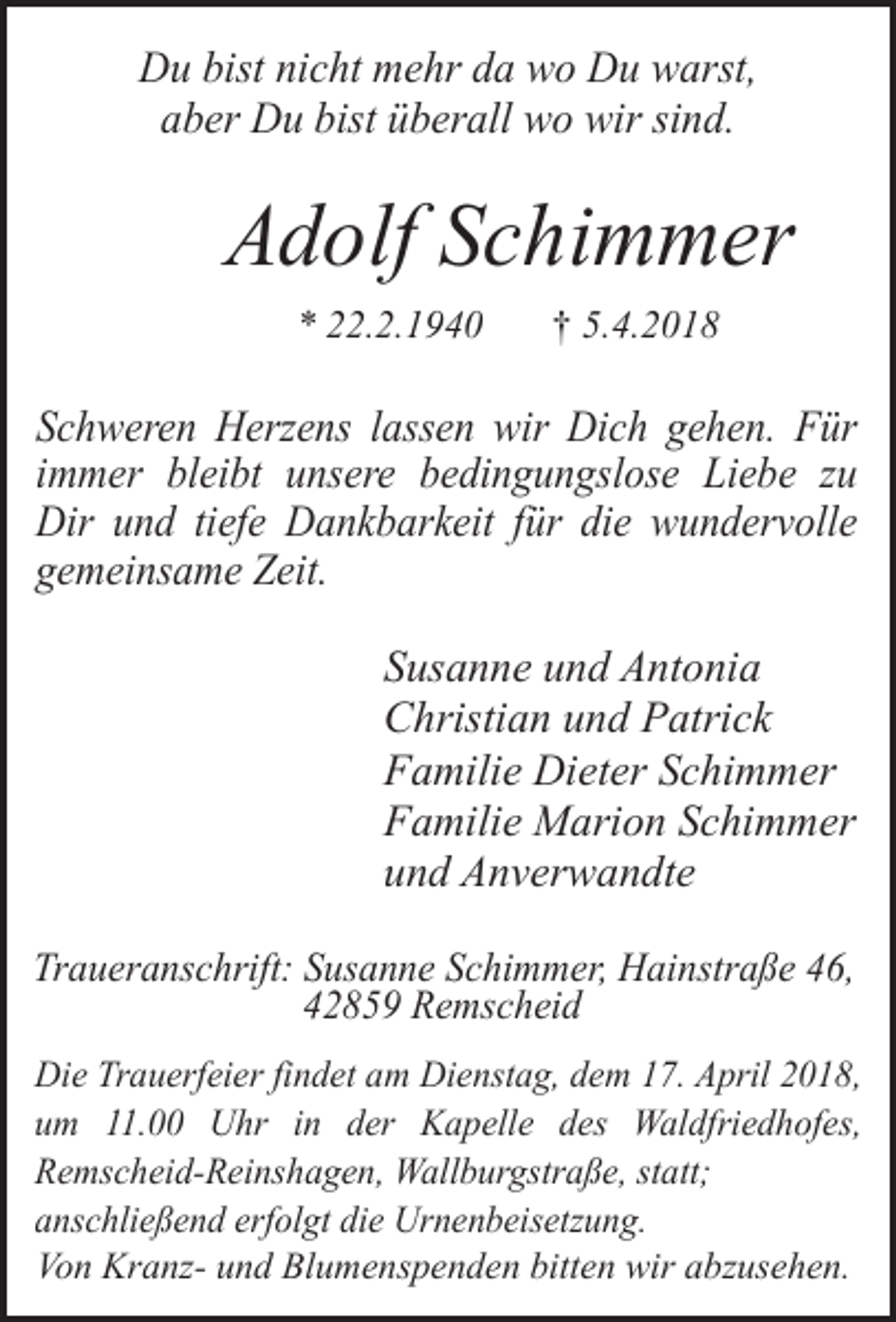 <p>Du bist nicht mehr da wo Du warst,<br />aber Du bist überall wo wir sind.</p><p>Adolf Schimmer<br />* 22.2.1940</p><p>† 5.4.2018</p><p>Schweren Herzens lassen wir Dich gehen. Für<br />immer bleibt unsere bedingungslose Liebe zu<br />Dir und tiefe Dankbarkeit für die wundervolle<br />gemeinsame Zeit.</p><p>Susanne und Antonia<br />Christian und Patrick<br />Familie Dieter Schimmer<br />Familie Marion Schimmer<br />und Anverwandte<br />Traueranschrift: Susanne Schimmer, Hainstraße 46,<br />42859 Remscheid<br />Die Trauerfeier findet am Dienstag, dem 17. April 2018,<br />um 11.00 Uhr in der Kapelle des Waldfriedhofes,<br />Remscheid-Reinshagen, Wallburgstraße, statt;<br />anschließend erfolgt die Urnenbeisetzung.<br />Von Kranz- und Blumenspenden bitten wir abzusehen.</p>