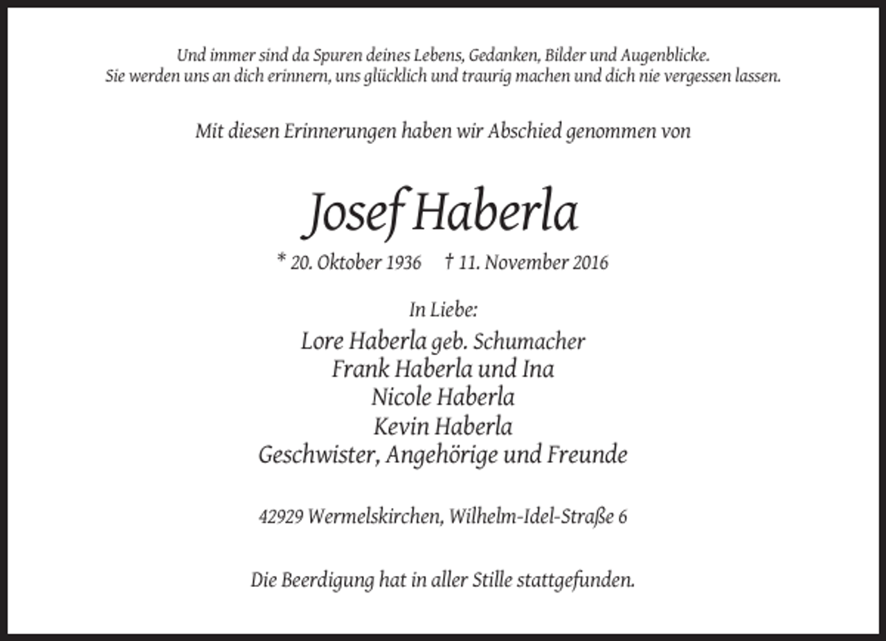 <p>Und immer sind da Spuren deines Lebens, Gedanken, Bilder und Augenblicke.<br />Sie werden uns an dich erinnern, uns glücklich und traurig machen und dich nie vergessen lassen.</p><p>Mit diesen Erinnerungen haben wir Abschied genommen von</p><p>Josef Haberla<br />* 20. Oktober 1936 † 11. November 2016<br />In Liebe:</p><p>Lore Haberla geb. Schumacher<br />Frank Haberla und Ina<br />Nicole Haberla<br />Kevin Haberla<br />Geschwister, Angehörige und Freunde<br />42929 Wermelskirchen, Wilhelm-Idel-Straße 6</p><p>Die Beerdigung hat in aller Stille stattgefunden.</p>
