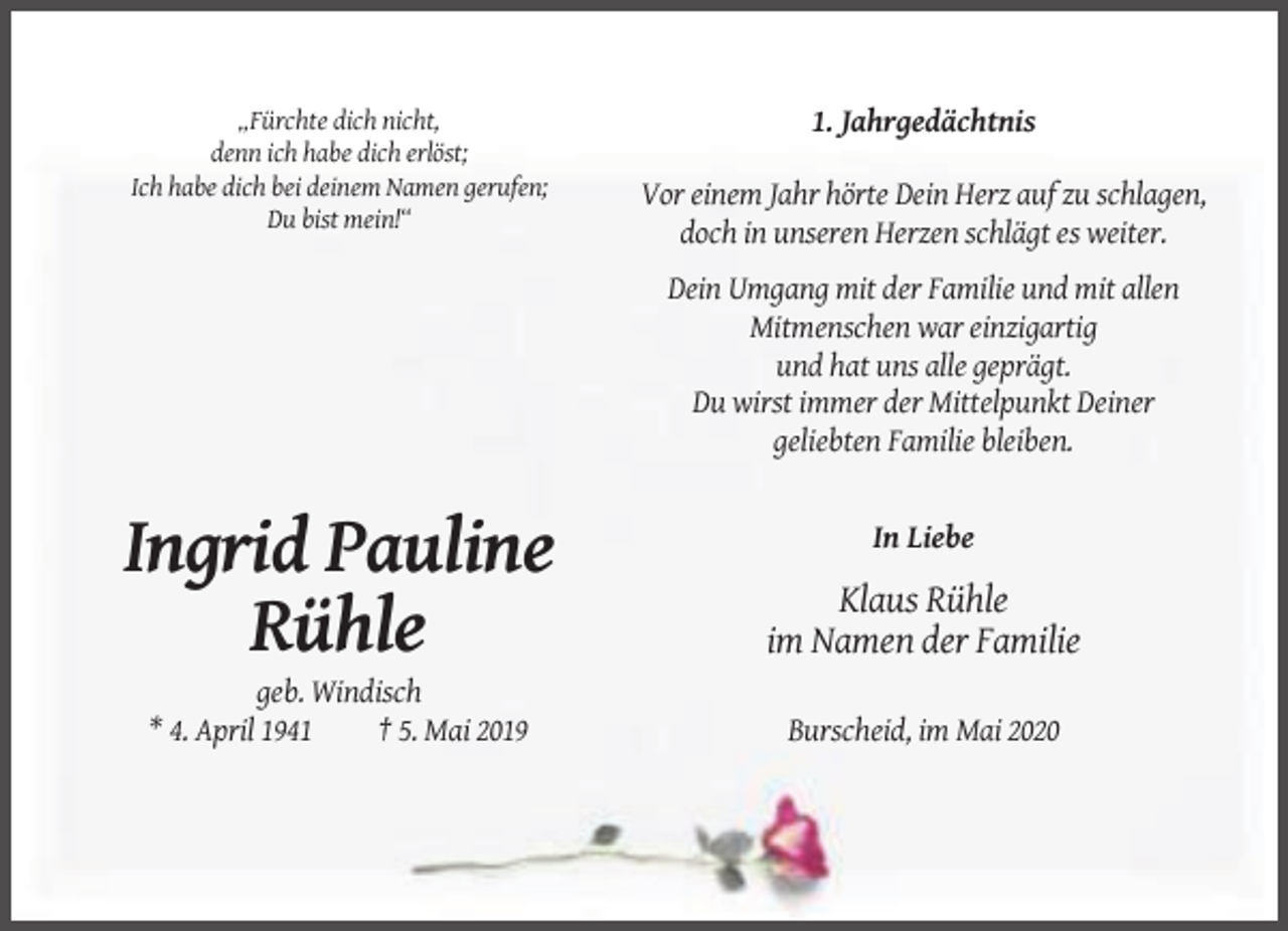 <p>„Fürchte dich nicht,<br />denn ich habe dich erlöst;<br />Ich habe dich bei deinem Namen gerufen;<br />Du bist mein!“</p><p>1. Jahrgedächtnis<br />Vor einem Jahr hörte Dein Herz auf zu schlagen,<br />doch in unseren Herzen schlägt es weiter.<br />Dein Umgang mit der Familie und mit allen<br />Mitmenschen war einzigartig<br />und hat uns alle geprägt.<br />Du wirst immer der Mittelpunkt Deiner<br />geliebten Familie bleiben.</p><p>In Liebe</p><p>Ingrid Pauline<br />Rühle</p><p>Klaus Rühle<br />im Namen der Familie</p><p>geb. Windisch<br />* 4. April 1941<br />† 5. Mai 2019</p><p>Burscheid, im Mai 2020</p>