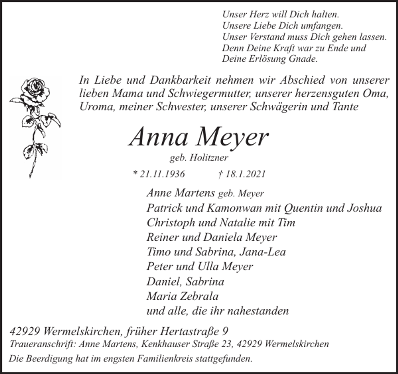 <p>Unser Herz will Dich halten.<br />Unsere Liebe Dich umfangen.<br />Unser Verstand muss Dich gehen lassen.<br />Denn Deine Kraft war zu Ende und<br />Deine Erlösung Gnade.</p><p>In Liebe und Dankbarkeit nehmen wir Abschied von unserer<br />lieben Mama und Schwiegermutter, unserer herzensguten Oma,<br />Uroma, meiner Schwester, unserer Schwägerin und Tante</p><p>Anna Meyer<br />geb. Holitzner</p><p>* 21.11.1936</p><p>† 18.1.2021</p><p>Anne Martens geb. Meyer<br />Patrick und Kamonwan mit Quentin und Joshua<br />Christoph und Natalie mit Tim<br />Reiner und Daniela Meyer<br />Timo und Sabrina, Jana-Lea<br />Peter und Ulla Meyer<br />Daniel, Sabrina<br />Maria Zebrala<br />und alle, die ihr nahestanden<br />42929 Wermelskirchen, früher Hertastraße 9</p><p>Traueranschrift: Anne Martens, Kenkhauser Straße 23, 42929 Wermelskirchen<br />Die Beerdigung hat im engsten Familienkreis stattgefunden.</p>