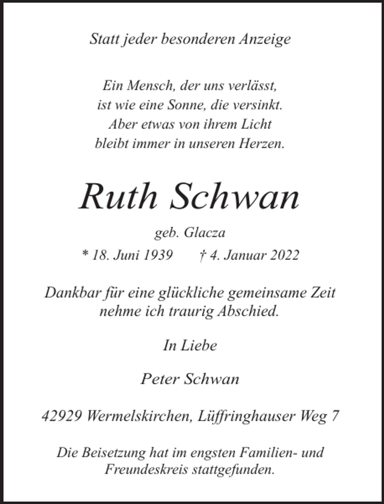 <p>Statt jeder besonderen Anzeige<br />Ein Mensch, der uns verlässt,<br />ist wie eine Sonne, die versinkt.<br />Aber etwas von ihrem Licht<br />bleibt immer in unseren Herzen.</p><p>Ruth Schwan<br />geb. Glacza<br />* 18. Juni 1939</p><p>† 4. Januar 2022</p><p>Dankbar für eine glückliche gemeinsame Zeit<br />nehme ich traurig Abschied.</p><p>In Liebe<br />Peter Schwan</p><p>42929 Wermelskirchen, Lüffringhauser Weg 7<br />Die Beisetzung hat im engsten Familien- und<br />Freundeskreis stattgefunden.</p>