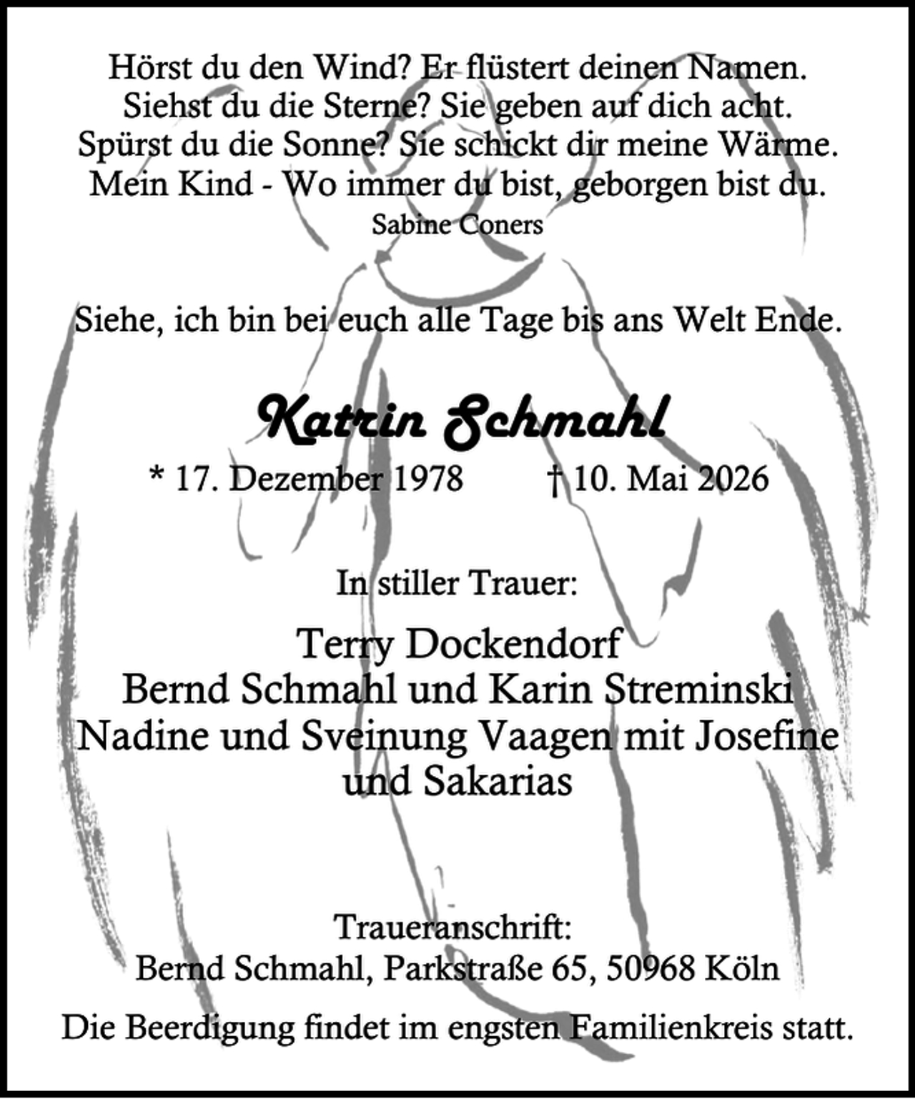 <p>Hörst du den Wind? Er flüstert deinen Namen.<br />Siehst du die Sterne? Sie geben auf dich acht.<br />Spürst du die Sonne? Sie schickt dir meine Wärme.<br />Mein Kind - Wo immer du bist, geborgen bist du.<br />Sabine Coners</p><p>Siehe, ich bin bei euch alle Tage bis ans Welt Ende.</p><p>Katrin Schmahl</p><p>* 17. Dezember 1978</p><p>† 10. Mai 2026</p><p>In stiller Trauer:</p><p>Terry Dockendorf<br />Bernd Schmahl und Karin Streminski<br />Nadine und Sveinung Vaagen mit Josefine<br />und Sakarias<br />Traueranschrift:<br />Bernd Schmahl, Parkstraße 65, 50968 Köln<br />Die Beerdigung findet im engsten Familienkreis statt.</p>