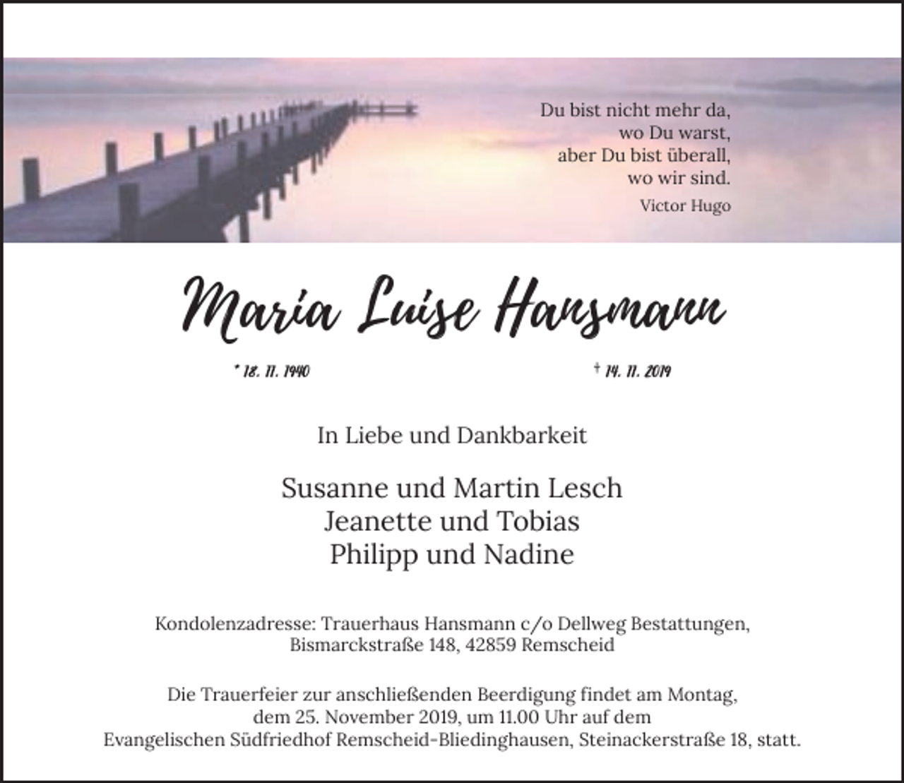 <p>Du bist nicht mehr da,<br />wo Du warst,<br />aber Du bist überall,<br />wo wir sind.<br />Victor Hugo</p><p>Maria Luise Hansmann<br />* 18. 11. 1940</p><p>† 14. 11. 2019</p><p>In Liebe und Dankbarkeit</p><p>Susanne und Martin Lesch<br />Jeanette und Tobias<br />Philipp und Nadine<br />Kondolenzadresse: Trauerhaus Hansmann c/o Dellweg Bestattungen,<br />Bismarckstraße 148, 42859 Remscheid<br />Die Trauerfeier zur anschließenden Beerdigung findet am Montag,<br />dem 25. November 2019, um 11.00 Uhr auf dem<br />Evangelischen Südfriedhof Remscheid-Bliedinghausen, Steinackerstraße 18, statt.</p>