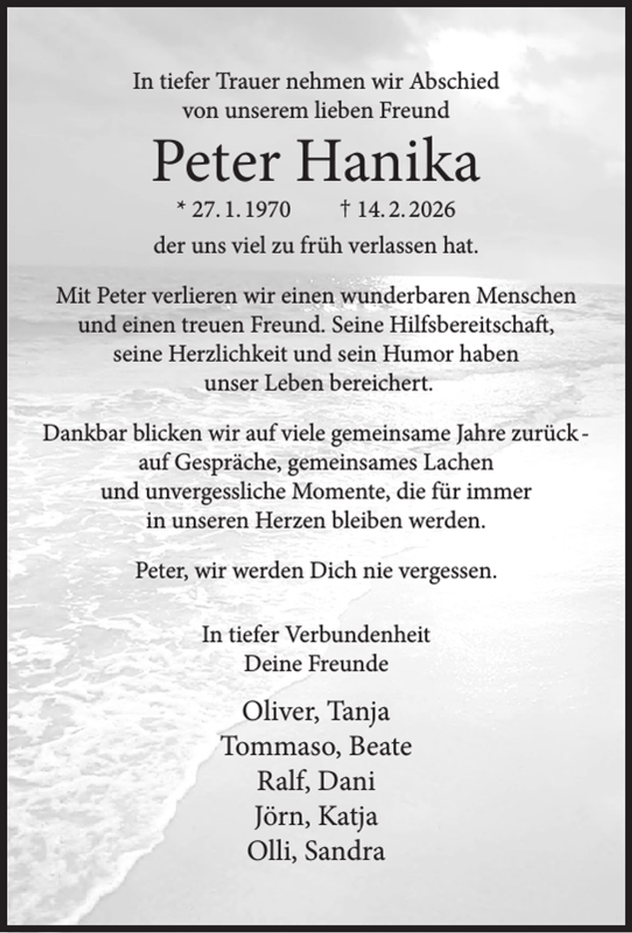 <p>In tiefer Trauer nehmen wir Abschied<br />von unserem lieben Freund</p><p>Peter Hanika<br />* 27. 1. 1970<br />† 14. 2. 2026<br />der uns viel zu früh verlassen hat.</p><p>Mit Peter verlieren wir einen wunderbaren Menschen<br />und einen treuen Freund. Seine Hilfsbereitschaft,<br />seine Herzlichkeit und sein Humor haben<br />unser Leben bereichert.<br />Dankbar blicken wir auf viele gemeinsame Jahre zurück auf Gespräche, gemeinsames Lachen<br />und unvergessliche Momente, die für immer<br />in unseren Herzen bleiben werden.<br />Peter, wir werden Dich nie vergessen.<br />In tiefer Verbundenheit<br />Deine Freunde</p><p>Oliver, Tanja<br />Tommaso, Beate<br />Ralf, Dani<br />Jörn, Katja<br />Olli, Sandra</p>