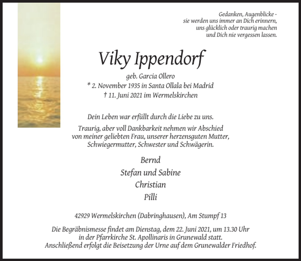 <p>Gedanken, Augenblicke sie werden uns immer an Dich erinnern,<br />uns glücklich oder traurig machen<br />und Dich nie vergessen lassen.</p><p>Viky Ippendorf<br />geb. Garcia Ollero<br />* 2. November 1935 in Santa Ollala bei Madrid<br />† 11. Juni 2021 im Wermelskirchen</p><p>Dein Leben war erfüllt durch die Liebe zu uns.<br />Traurig, aber voll Dankbarkeit nehmen wir Abschied<br />von meiner geliebten Frau, unserer herzensguten Mutter,<br />Schwiegermutter, Schwester und Schwägerin.</p><p>Bernd<br />Stefan und Sabine<br />Christian<br />Pilli<br />42929 Wermelskirchen (Dabringhausen), Am Stumpf 13<br />Die Begräbnismesse findet am Dienstag, dem 22. Juni 2021, um 13.30 Uhr<br />in der Pfarrkirche St. Apollinaris in Grunewald statt.<br />Anschließend erfolgt die Beisetzung der Urne auf dem Grunewalder Friedhof.</p>