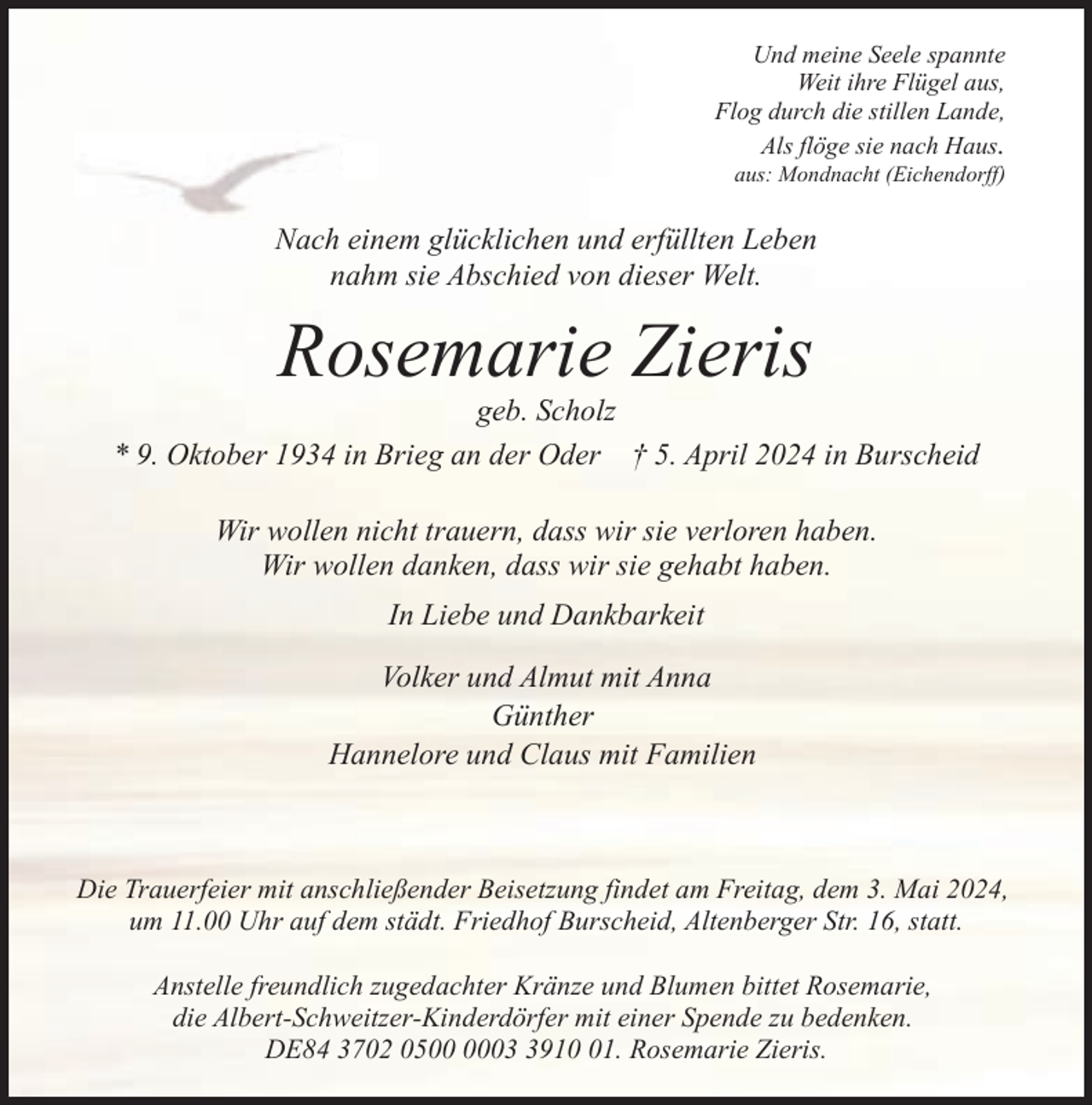 <p>Und meine Seele spannte<br />Weit ihre Flügel aus,<br />Flog durch die stillen Lande,<br />Als flöge sie nach Haus.<br />aus: Mondnacht (Eichendorff)</p><p>Nach einem glücklichen und erfüllten Leben<br />nahm sie Abschied von dieser Welt.</p><p>Rosemarie Zieris</p><p>geb. Scholz<br />* 9. Oktober 1934 in Brieg an der Oder † 5. April 2024 in Burscheid<br />Wir wollen nicht trauern, dass wir sie verloren haben.<br />Wir wollen danken, dass wir sie gehabt haben.<br />In Liebe und Dankbarkeit<br />Volker und Almut mit Anna<br />Günther<br />Hannelore und Claus mit Familien</p><p>Die Trauerfeier mit anschließender Beisetzung findet am Freitag, dem 3. Mai 2024,<br />um 11.00 Uhr auf dem städt. Friedhof Burscheid, Altenberger Str. 16, statt.<br />Anstelle freundlich zugedachter Kränze und Blumen bittet Rosemarie,<br />die Albert-Schweitzer-Kinderdörfer mit einer Spende zu bedenken.<br />DE84 3702 050911. Rosemarie Zieris.</p>