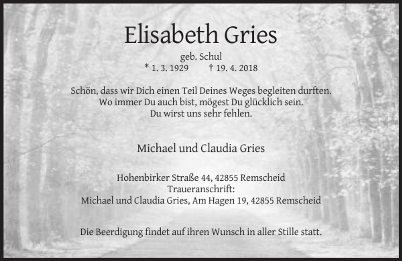 <p>Elisabeth Gries<br />geb. Schul<br />* 1. 3. 1929<br />† 19. 4. 2018<br />Schön, dass wir Dich einen Teil Deines Weges begleiten durften.<br />Wo immer Du auch bist, mögest Du glücklich sein.<br />Du wirst uns sehr fehlen.</p><p>Michael und Claudia Gries<br />Hohenbirker Straße 44, 42855 Remscheid<br />Traueranschrift:<br />Michael und Claudia Gries, Am Hagen 19, 42855 Remscheid</p><p>Die Beerdigung findet auf ihren Wunsch in aller Stille statt.</p>
