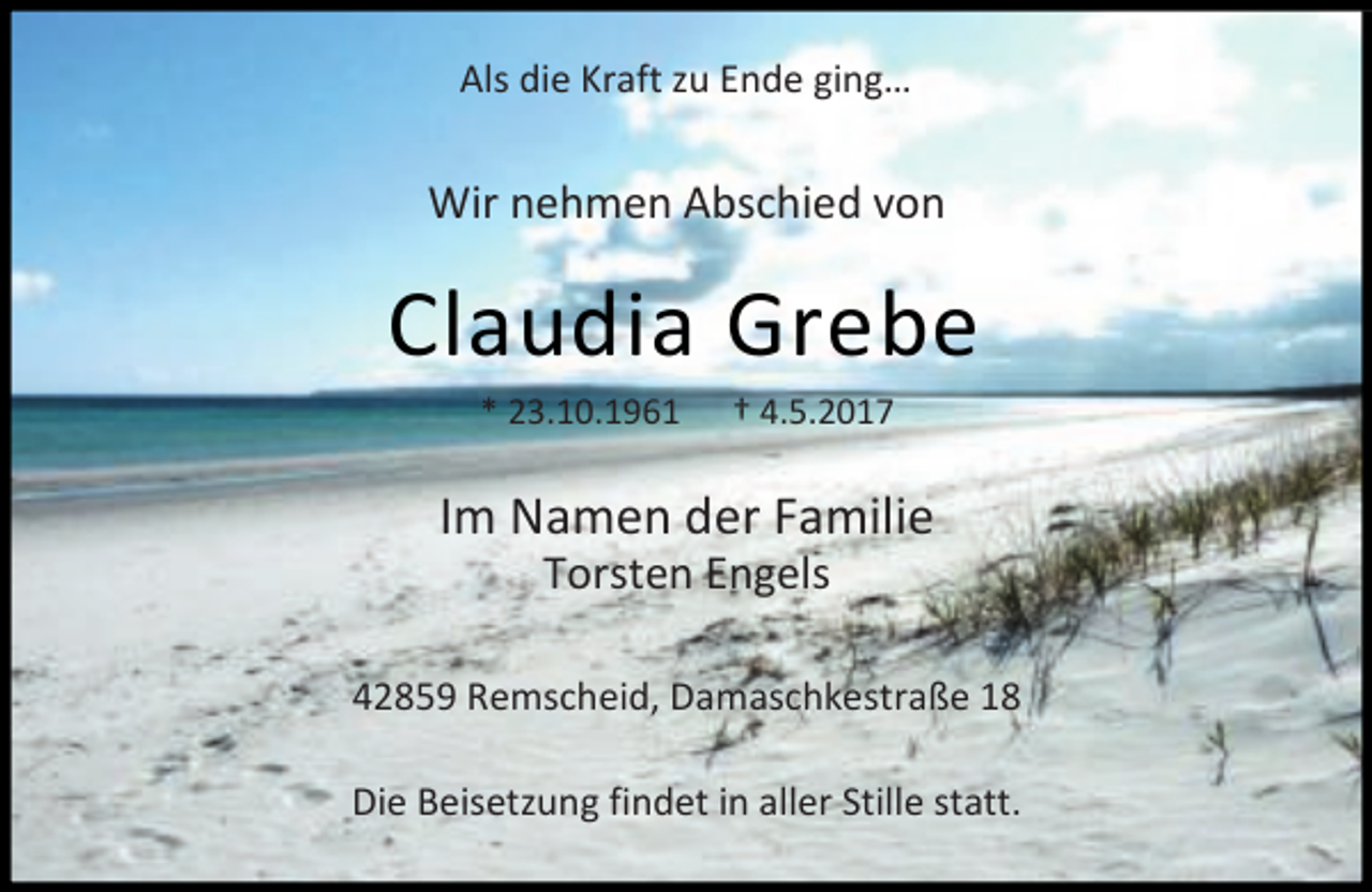 <p>Als die Kraft zu Ende ging…</p><p>Wir nehmen Abschied von</p><p>Claudia Grebe<br />* 23.10.1961</p><p>† 4.5.2017</p><p>Im Namen der Familie<br />Torsten Engels</p><p>42859 Remscheid, Damaschkestraße 18<br />Die Beisetzung findet in aller Stille statt.</p>