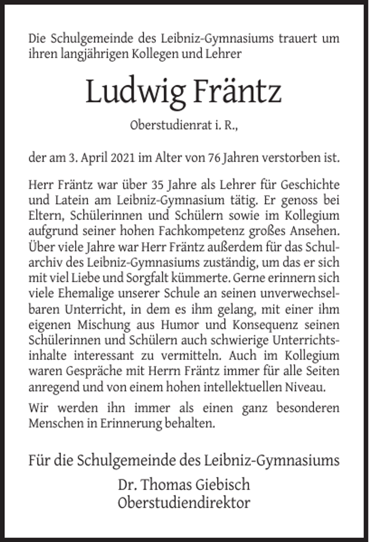 <p>Die Schulgemeinde des Leibniz-Gymnasiums trauert um<br />ihren langjährigen Kollegen und Lehrer</p><p>Ludwig Fräntz<br />Oberstudienrat i. R.,<br />der am 3. April 2021 im Alter von 76 Jahren verstorben ist.<br />Herr Fräntz war über 35 Jahre als Lehrer für Geschichte<br />und Latein am Leibniz-Gymnasium tätig. Er genoss bei<br />Eltern, Schülerinnen und Schülern sowie im Kollegium<br />aufgrund seiner hohen Fachkompetenz großes Ansehen.<br />Über viele Jahre war Herr Fräntz außerdem für das Schularchiv des Leibniz-Gymnasiums zuständig, um das er sich<br />mit viel Liebe und Sorgfalt kümmerte. Gerne erinnern sich<br />viele Ehemalige unserer Schule an seinen unverwechselbaren Unterricht, in dem es ihm gelang, mit einer ihm<br />eigenen Mischung aus Humor und Konsequenz seinen<br />Schülerinnen und Schülern auch schwierige Unterrichtsinhalte interessant zu vermitteln. Auch im Kollegium<br />waren Gespräche mit Herrn Fräntz immer für alle Seiten<br />anregend und von einem hohen intellektuellen Niveau.<br />Wir werden ihn immer als einen ganz besonderen<br />Menschen in Erinnerung behalten.</p><p>Für die Schulgemeinde des Leibniz-Gymnasiums<br />Dr. Thomas Giebisch<br />Oberstudiendirektor</p>