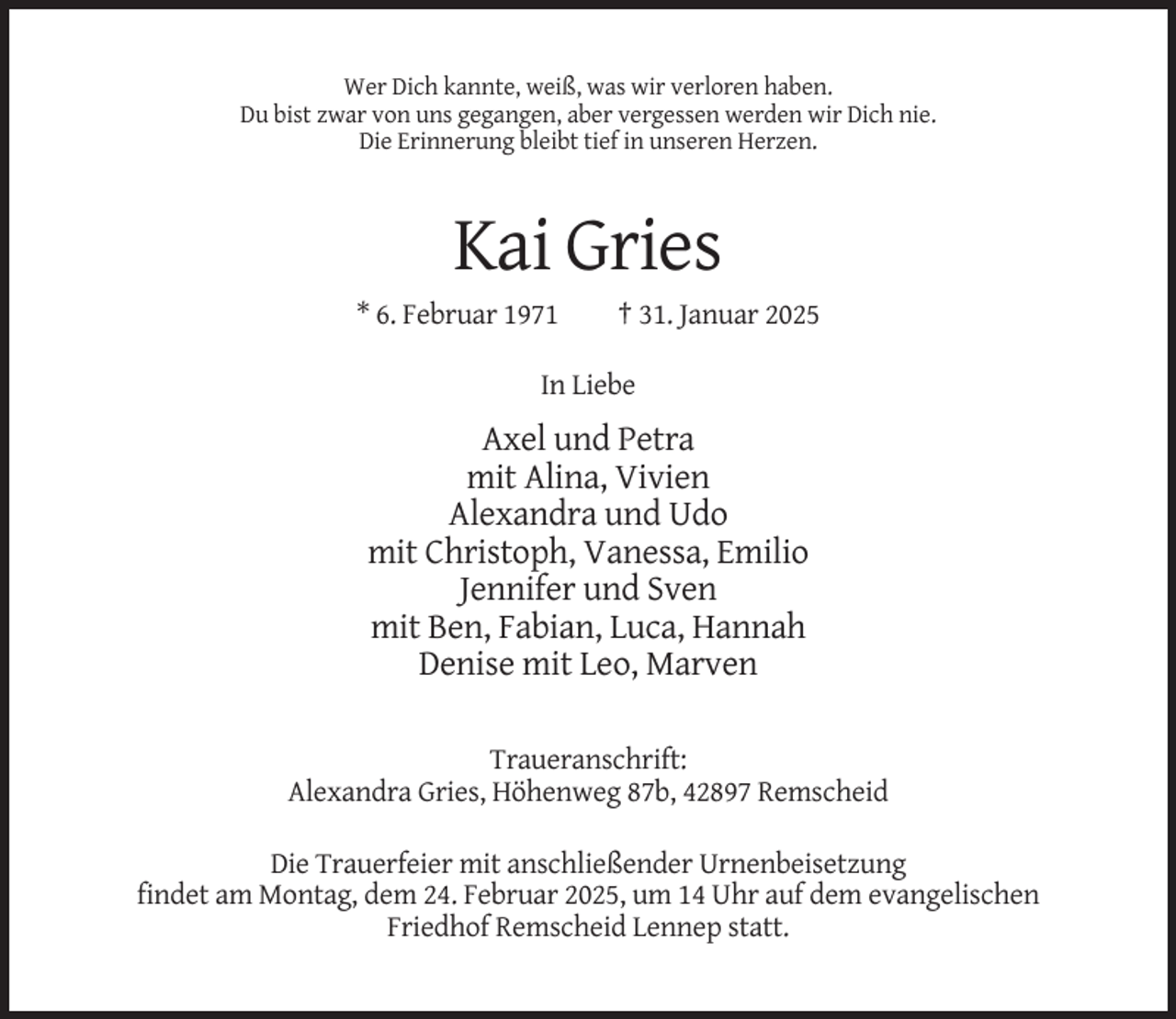 <p>Wer Dich kannte, weiß, was wir verloren haben.<br />Du bist zwar von uns gegangen, aber vergessen werden wir Dich nie.<br />Die Erinnerung bleibt tief in unseren Herzen.</p><p>Kai Gries<br />* 6. Februar 1971</p><p>† 31. Januar 2025</p><p>In Liebe</p><p>Axel und Petra<br />mit Alina, Vivien<br />Alexandra und Udo<br />mit Christoph, Vanessa, Emilio<br />Jennifer und Sven<br />mit Ben, Fabian, Luca, Hannah<br />Denise mit Leo, Marven<br />Traueranschrift:<br />Alexandra Gries, Höhenweg 87b, 42897 Remscheid<br />Die Trauerfeier mit anschließender Urnenbeisetzung<br />findet am Montag, dem 24. Februar 2025, um 14 Uhr auf dem evangelischen<br />Friedhof Remscheid Lennep statt.</p>