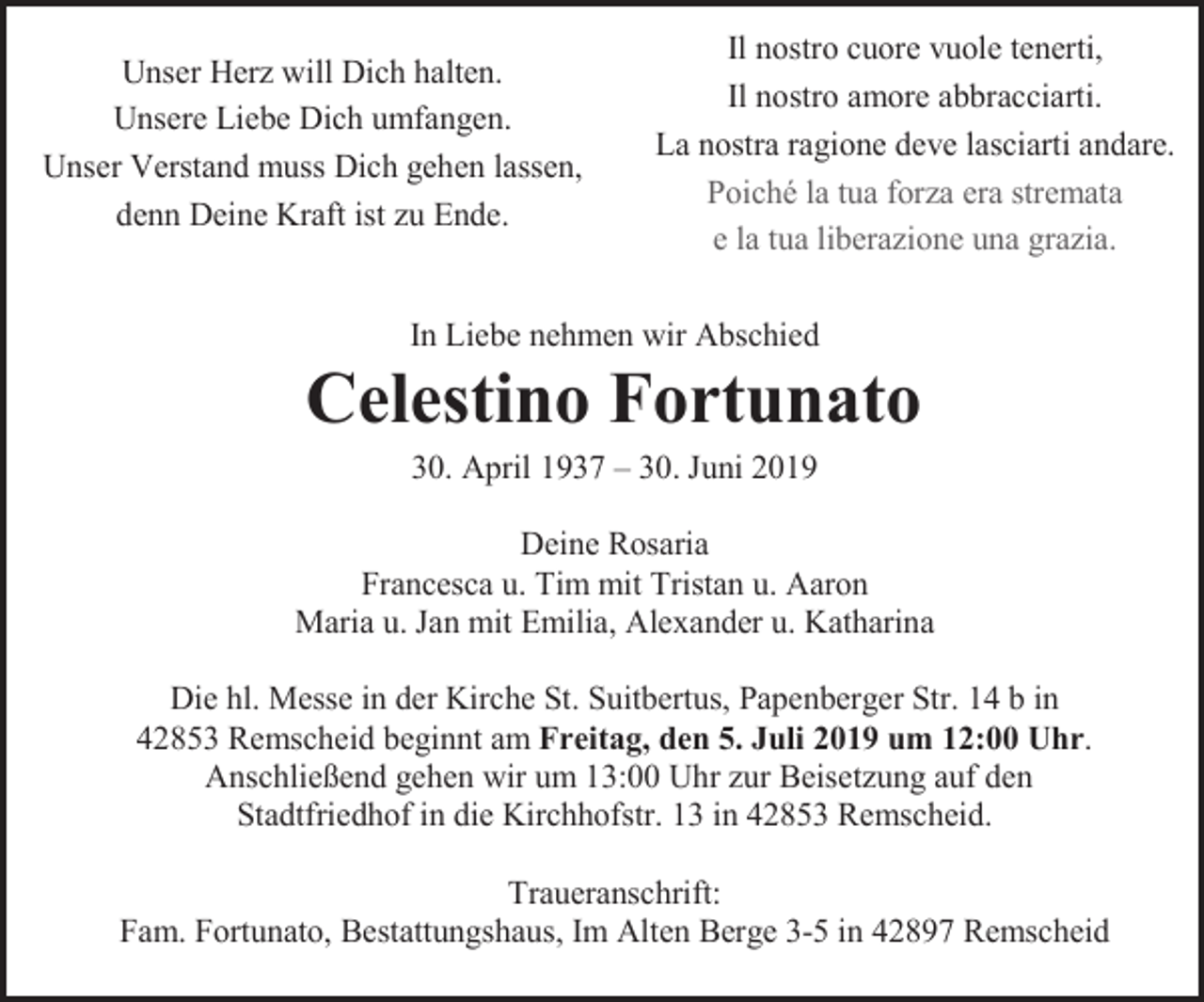 <p>Unser Herz will Dich halten.<br />Unsere Liebe Dich umfangen.<br />Unser Verstand muss Dich gehen lassen,<br />denn Deine Kraft ist zu Ende.</p><p>Il nostro cuore vuole tenerti,<br />Il nostro amore abbracciarti.<br />La nostra ragione deve lasciarti andare.<br />Poiché la tua forza era stremata<br />e la tua liberazione una grazia.</p><p>In Liebe nehmen wir Abschied</p><p>Celestino Fortunato<br />30. April 1937 – 30. Juni 2019</p><p>Deine Rosaria<br />Francesca u. Tim mit Tristan u. Aaron<br />Maria u. Jan mit Emilia, Alexander u. Katharina<br />Die hl. Messe in der Kirche St. Suitbertus, Papenberger Str. 14 b in<br />42853 Remscheid beginnt am Freitag, den 5. Juli 2019 um 12:00 Uhr.<br />Anschließend gehen wir um 13:00 Uhr zur Beisetzung auf den<br />Stadtfriedhof in die Kirchhofstr. 13 in 42853 Remscheid.<br />Traueranschrift:<br />Fam. Fortunato, Bestattungshaus, Im Alten Berge 3-5 in 42897 Remscheid</p>