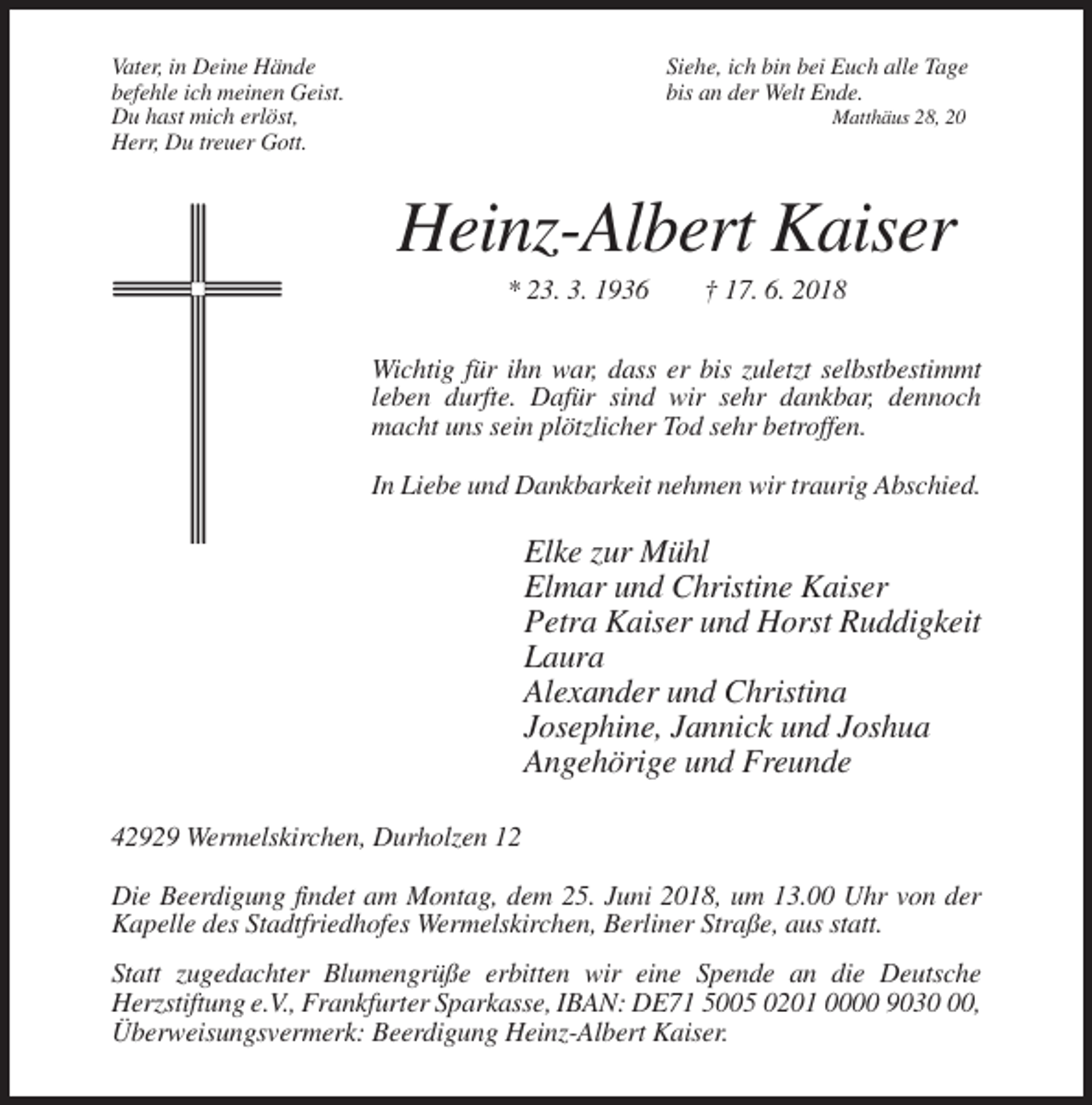 <p>Vater, in Deine Hände<br />befehle ich meinen Geist.<br />Du hast mich erlöst,<br />Herr, Du treuer Gott.</p><p>Siehe, ich bin bei Euch alle Tage<br />bis an der Welt Ende.<br />Matthäus 28, 20</p><p>Heinz-Albert Kaiser<br />* 23. 3. 1936</p><p>† 17. 6. 2018</p><p>Wichtig für ihn war, dass er bis zuletzt selbstbestimmt<br />leben durfte. Dafür sind wir sehr dankbar, dennoch<br />macht uns sein plötzlicher Tod sehr betroffen.<br />In Liebe und Dankbarkeit nehmen wir traurig Abschied.</p><p>Elke zur Mühl<br />Elmar und Christine Kaiser<br />Petra Kaiser und Horst Ruddigkeit<br />Laura<br />Alexander und Christina<br />Josephine, Jannick und Joshua<br />Angehörige und Freunde<br />42929 Wermelskirchen, Durholzen 12<br />Die Beerdigung findet am Montag, dem 25. Juni 2018, um 13.00 Uhr von der<br />Kapelle des Stadtfriedhofes Wermelskirchen, Berliner Straße, aus statt.<br />Statt zugedachter Blumengrüße erbitten wir eine Spende an die Deutsche<br />Herzstiftung e.V., Frankfurter Sparkasse, IBAN: DE71 5005 0201 0000 9030,<br />Überweisungsvermerk: Beerdigung Heinz-Albert Kaiser.</p>