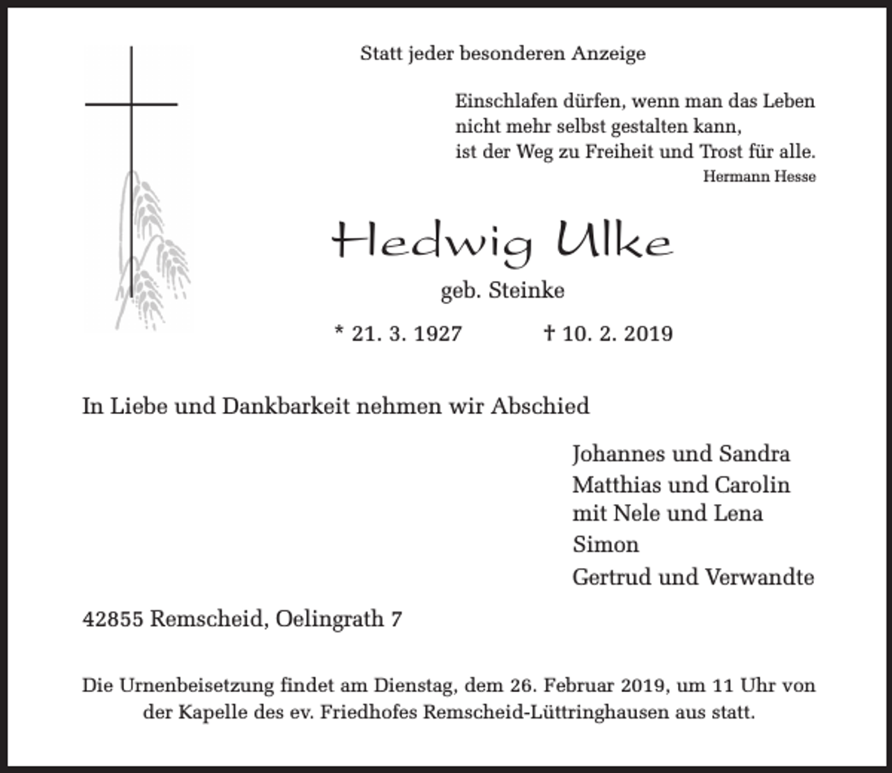 <p>Statt jeder besonderen Anzeige<br />Einschlafen dürfen, wenn man das Leben<br />nicht mehr selbst gestalten kann,<br />ist der Weg zu Freiheit und Trost für alle.<br />Hermann Hesse</p><p>Hedwig Ulke<br />geb. Steinke<br />* 21. 3. 1927</p><p>† 10. 2. 2019</p><p>In Liebe und Dankbarkeit nehmen wir Abschied<br />Johannes und Sandra<br />Matthias und Carolin<br />mit Nele und Lena<br />Simon<br />Gertrud und Verwandte<br />42855 Remscheid, Oelingrath 7<br />Die Urnenbeisetzung findet am Dienstag, dem 26. Februar 2019, um 11 Uhr von<br />der Kapelle des ev. Friedhofes Remscheid-Lüttringhausen aus statt.</p>