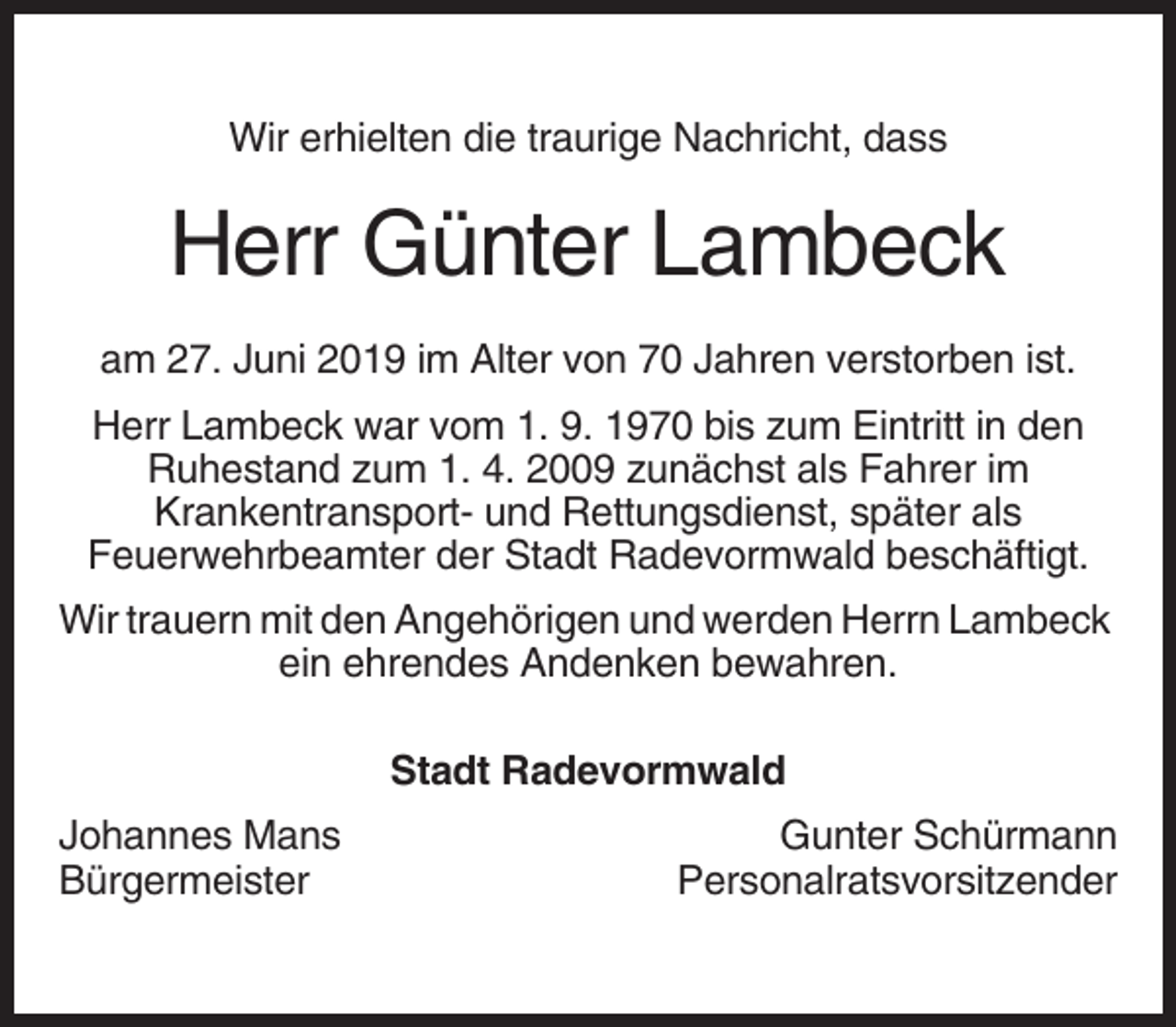 <p>Wir erhielten die traurige Nachricht, dass</p><p>Herr Günter Lambeck<br />am 27. Juni 2019 im Alter von 70 Jahren verstorben ist.<br />Herr Lambeck war vom 1. 9. 1970 bis zum Eintritt in den<br />Ruhestand zum 1. 4. 2009 zunächst als Fahrer im<br />Krankentransport- und Rettungsdienst, später als<br />Feuerwehrbeamter der Stadt Radevormwald beschäftigt.<br />Wir trauern mit den Angehörigen und werden Herrn Lambeck<br />ein ehrendes Andenken bewahren.<br />Stadt Radevormwald<br />Johannes Mans<br />Bürgermeister</p><p>Gunter Schürmann<br />Personalratsvorsitzender</p>