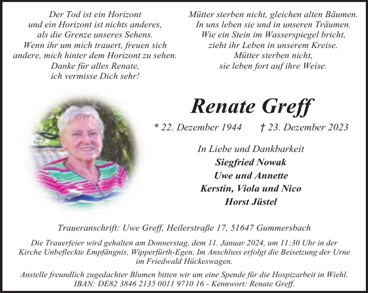 <p>Der Tod ist ein Horizont<br />und ein Horizont ist nichts anderes,<br />als die Grenze unseres Sehens.<br />Wenn ihr um mich trauert, freuen sich<br />andere, mich hinter dem Horizont zu sehen.<br />Danke für alles Renate,<br />ich vermisse Dich sehr!</p><p>Mütter sterben nicht, gleichen alten Bäumen.<br />In uns leben sie und in unseren Träumen.<br />Wie ein Stein im Wasserspiegel bricht,<br />zieht ihr Leben in unserem Kreise.<br />Mütter sterben nicht,<br />sie leben fort auf ihre Weise.</p><p>Renate Greff<br />* 22. Dezember 1944</p><p>† 23. Dezember 2023</p><p>In Liebe und Dankbarkeit<br />Siegfried Nowak<br />Uwe und Annette<br />Kerstin, Viola und Nico<br />Horst Jüstel<br />Traueranschrift: Uwe Greff, Heilerstraße 17, 51647 Gummersbach<br />Die Trauerfeier wird gehalten am Donnerstag, dem 11. Januar 2024, um 11:30 Uhr in der<br />Kirche Unbefleckte Empfängnis, Wipperfürth-Egen. Im Anschluss erfolgt die Beisetzung der Urne<br />im Friedwald Hückeswagen.<br />Anstelle freundlich zugedachter Blumen bitten wir um eine Spende für die Hospizarbeit in Wiehl.<br />IBAN: DE82 3846 2135 0011 9710 16 - Kennwort: Renate Greff.</p>