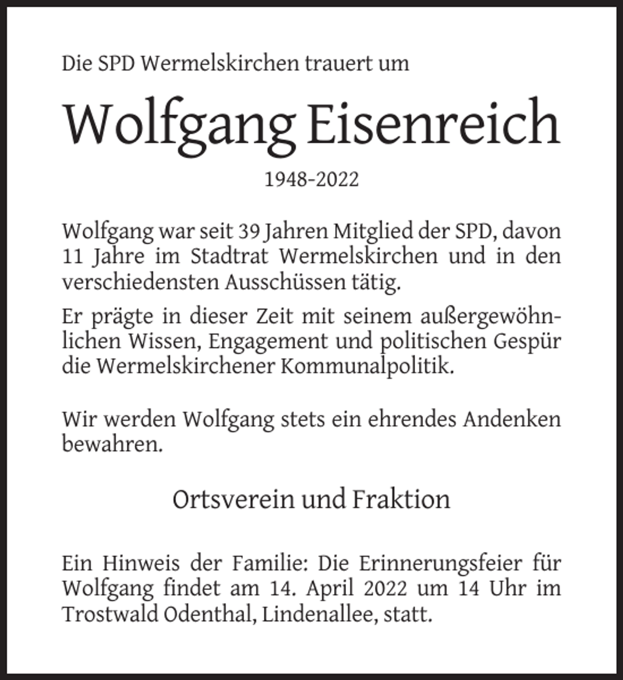 <p>Die SPD Wermelskirchen trauert um</p><p>Wolfgang Eisenreich<br />1948-2022<br />Wolfgang war seit 39 Jahren Mitglied der SPD, davon<br />11 Jahre im Stadtrat Wermelskirchen und in den<br />verschiedensten Ausschüssen tätig.<br />Er prägte in dieser Zeit mit seinem außergewöhnlichen Wissen, Engagement und politischen Gespür<br />die Wermelskirchener Kommunalpolitik.<br />Wir werden Wolfgang stets ein ehrendes Andenken<br />bewahren.</p><p>Ortsverein und Fraktion<br />Ein Hinweis der Familie: Die Erinnerungsfeier für<br />Wolfgang findet am 14. April 2022 um 14 Uhr im<br />Trostwald Odenthal, Lindenallee, statt.</p>
