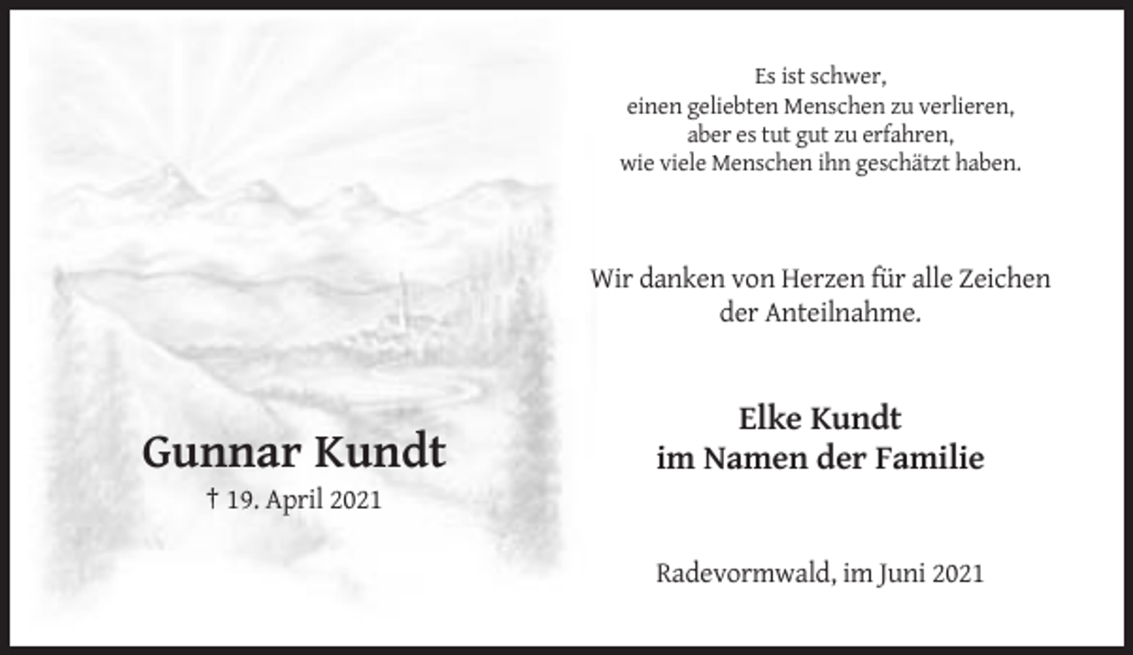 <p>Es ist schwer,<br />einen geliebten Menschen zu verlieren,<br />aber es tut gut zu erfahren,<br />wie viele Menschen ihn geschätzt haben.</p><p>Wir danken von Herzen für alle Zeichen<br />der Anteilnahme.</p><p>Gunnar Kundt</p><p>Elke Kundt<br />im Namen der Familie</p><p>† 19. April 2021<br />Radevormwald, im Juni 2021</p>