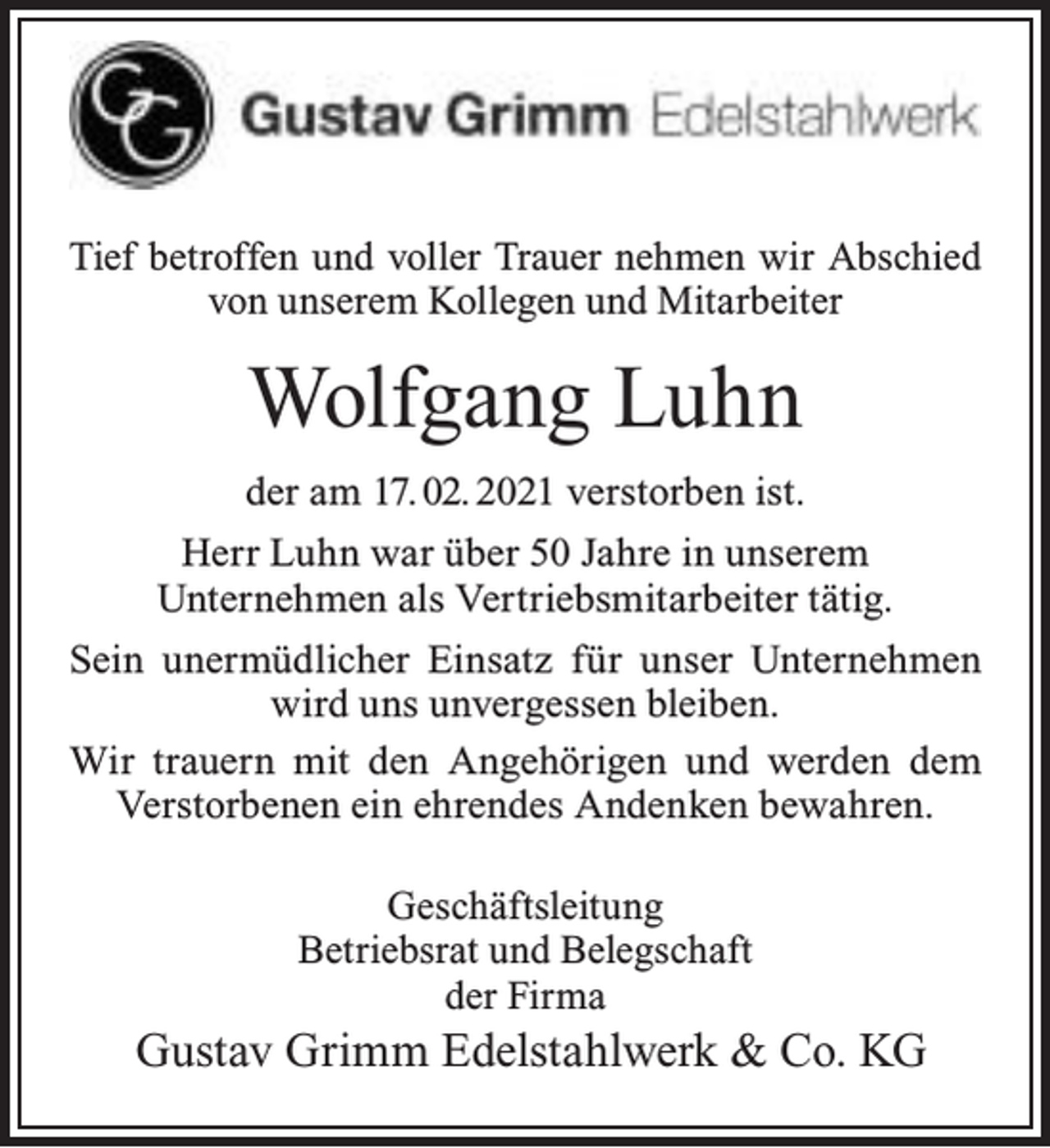 <p>Tief betroffen und voller Trauer nehmen wir Abschied<br />von unserem Kollegen und Mitarbeiter</p><p>Wolfgang Luhn<br />der am 17. 02. 2021 verstorben ist.<br />Herr Luhn war über 50 Jahre in unserem<br />Unternehmen als Vertriebsmitarbeiter tätig.<br />Sein unermüdlicher Einsatz für unser Unternehmen<br />wird uns unvergessen bleiben.<br />Wir trauern mit den Angehörigen und werden dem<br />Verstorbenen ein ehrendes Andenken bewahren.<br />Geschäftsleitung<br />Betriebsrat und Belegschaft<br />der Firma</p><p>Gustav Grimm Edelstahlwerk &amp; Co. KG</p>