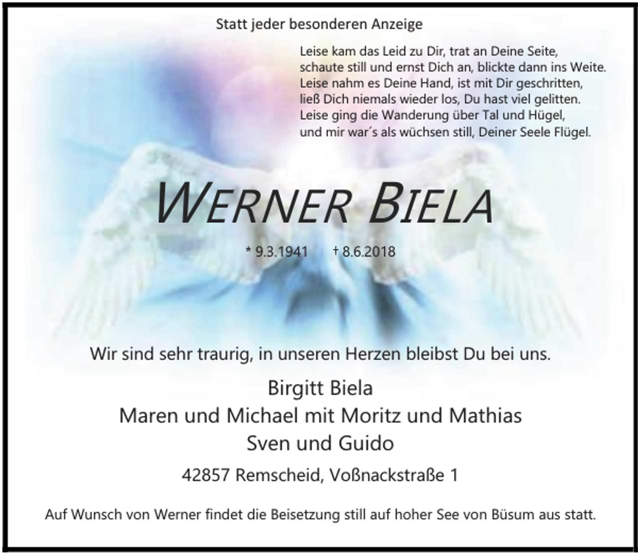 <p>Statt jeder besonderen Anzeige<br />Leise kam das Leid zu Dir, trat an Deine Seite,<br />schaute still und ernst Dich an, blickte dann ins Weite.<br />Leise nahm es Deine Hand, ist mit Dir geschritten,<br />ließ Dich niemals wieder los, Du hast viel gelitten.<br />Leise ging die Wanderung über Tal und Hügel,<br />und mir war´s als wüchsen still, Deiner Seele Flügel.</p><p>WERNER BIELA<br />* 9.3.1941</p><p>† 8.6.2018</p><p>Wir sind sehr traurig, in unseren Herzen bleibst Du bei uns.</p><p>Birgitt Biela<br />Maren und Michael mit Moritz und Mathias<br />Sven und Guido<br />42857 Remscheid, Voßnackstraße 1<br />Auf Wunsch von Werner findet die Beisetzung still auf hoher See von Büsum aus statt.</p>