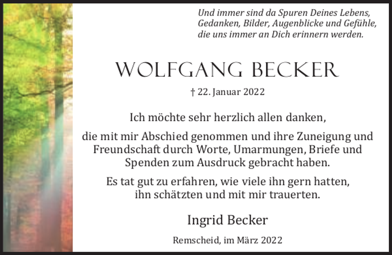 <p>Und immer sind da Spuren Deines Lebens,<br />Gedanken, Bilder, Augenblicke und Gefühle,<br />die uns immer an Dich erinnern werden.</p><p>Wolfgang Becker<br />† 22. Januar 2022</p><p>Ich möchte sehr herzlich allen danken,<br />die mit mir Abschied genommen und ihre Zuneigung und<br />Freundschaft durch Worte, Umarmungen, Briefe und<br />Spenden zum Ausdruck gebracht haben.<br />Es tat gut zu erfahren, wie viele ihn gern hatten,<br />ihn schätzten und mit mir trauerten.</p><p>Ingrid Becker<br />Remscheid, im März 2022</p>
