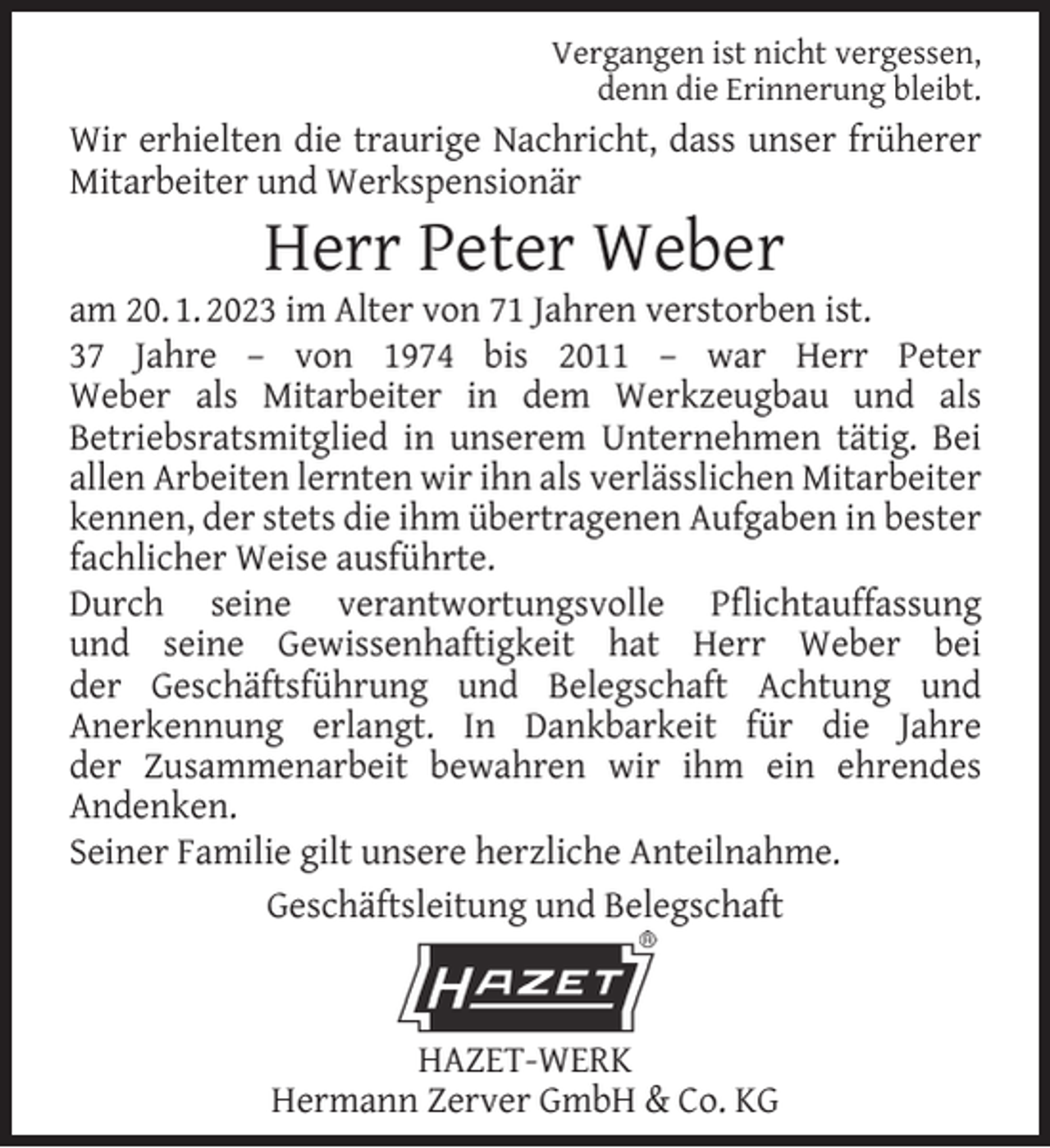 <p>Vergangen ist nicht vergessen,<br />denn die Erinnerung bleibt.</p><p>Wir erhielten die traurige Nachricht, dass unser früherer<br />Mitarbeiter und Werkspensionär</p><p>Herr Peter Weber</p><p>am 20. 1. 2023 im Alter von 71 Jahren verstorben ist.<br />37 Jahre – von 1974 bis 2011 – war Herr Peter<br />Weber als Mitarbeiter in dem Werkzeugbau und als<br />Betriebsratsmitglied in unserem Unternehmen tätig. Bei<br />allen Arbeiten lernten wir ihn als verlässlichen Mitarbeiter<br />kennen, der stets die ihm übertragenen Aufgaben in bester<br />fachlicher Weise ausführte.<br />Durch seine verantwortungsvolle Pﬂichtauffassung<br />und seine Gewissenhaftigkeit hat Herr Weber bei<br />der Geschäftsführung und Belegschaft Achtung und<br />Anerkennung erlangt. In Dankbarkeit für die Jahre<br />der Zusammenarbeit bewahren wir ihm ein ehrendes<br />Andenken.<br />Seiner Familie gilt unsere herzliche Anteilnahme.<br />Geschäftsleitung und Belegschaft</p><p>HAZET-WERK<br />Hermann Zerver GmbH &amp; Co. KG</p>