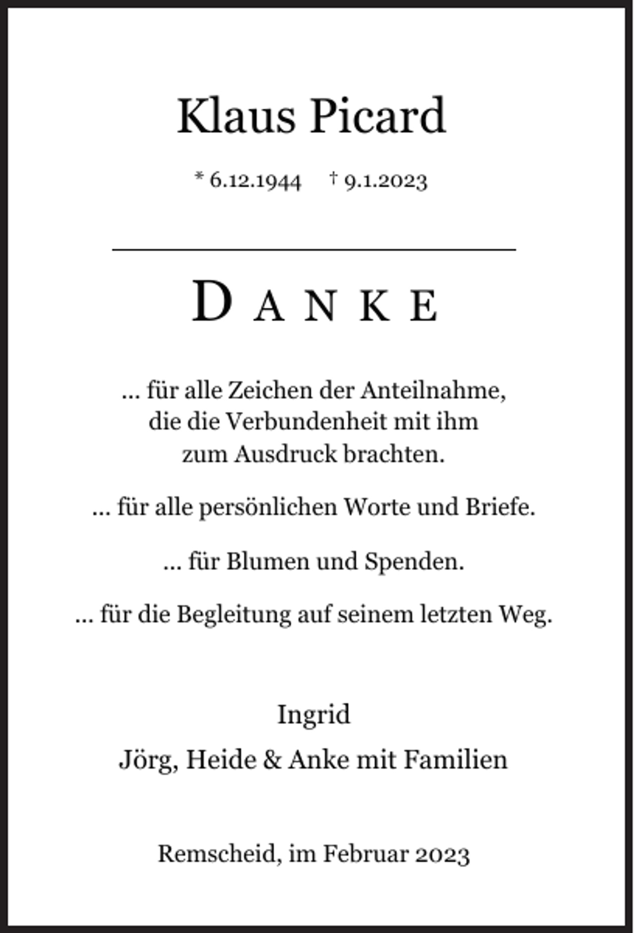 <p>Klaus Picard<br />* 6.12.1944</p><p>D</p><p>† 9.1.2023</p><p>A N K E</p><p>... für alle Zeichen der Anteilnahme,<br />die die Verbundenheit mit ihm<br />zum Ausdruck brachten.<br />... für alle persönlichen Worte und Briefe.<br />... für Blumen und Spenden.<br />... für die Begleitung auf seinem letzten Weg.</p><p>Ingrid<br />Jörg, Heide &amp; Anke mit Familien<br />Remscheid, im Februar 2023</p>