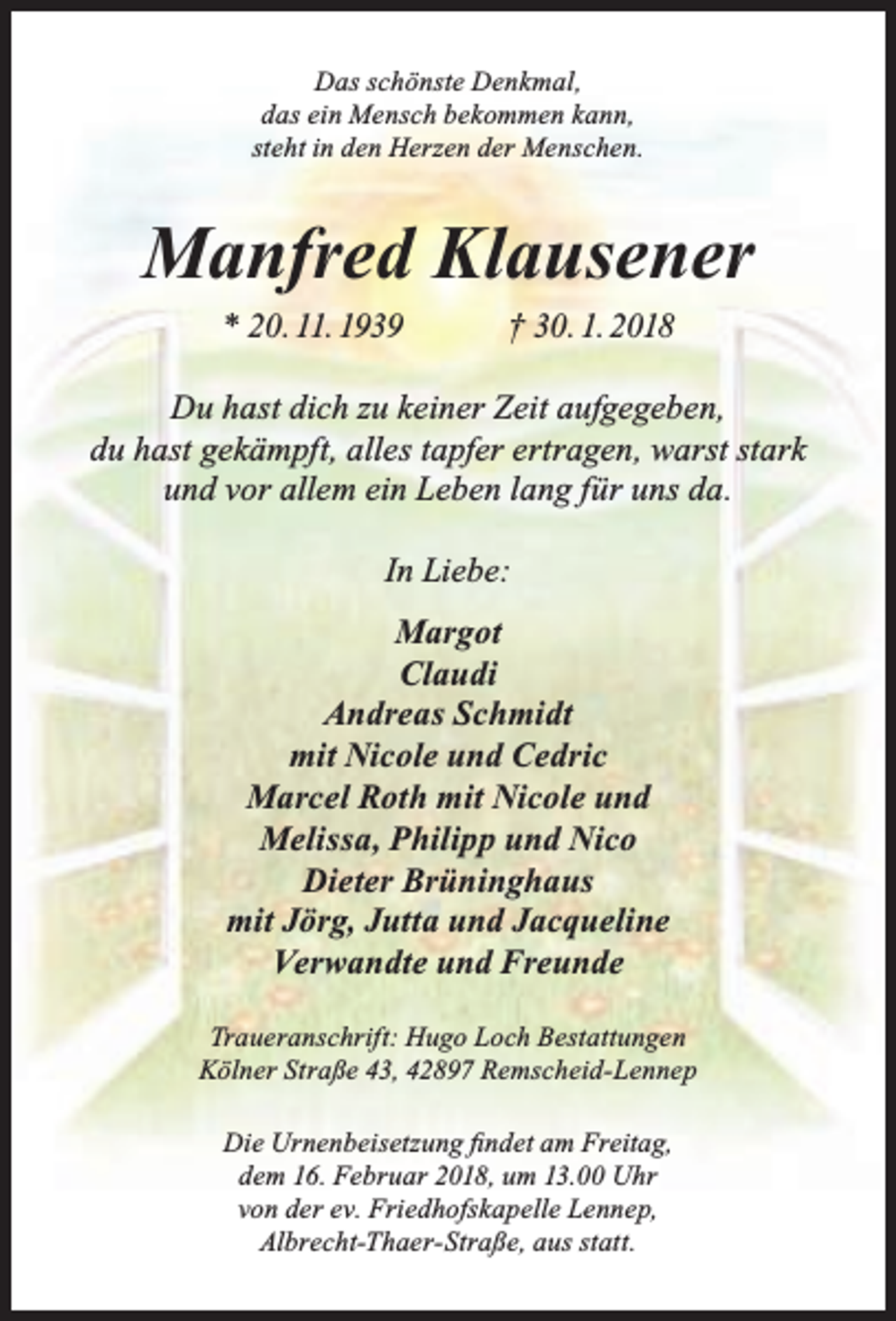 <p>Das schönste Denkmal,<br />das ein Mensch bekommen kann,<br />steht in den Herzen der Menschen.</p><p>Manfred Klausener<br />* 20. 11. 1939</p><p>† 30. 1. 2018</p><p>Du hast dich zu keiner Zeit aufgegeben,<br />du hast gekämpft, alles tapfer ertragen, warst stark<br />und vor allem ein Leben lang für uns da.<br />In Liebe:<br />Margot<br />Claudi<br />Andreas Schmidt<br />mit Nicole und Cedric<br />Marcel Roth mit Nicole und<br />Melissa, Philipp und Nico<br />Dieter Brüninghaus<br />mit Jörg, Jutta und Jacqueline<br />Verwandte und Freunde<br />Traueranschrift: Hugo Loch Bestattungen<br />Kölner Straße 43, 42897 Remscheid-Lennep<br />Die Urnenbeisetzung findet am Freitag,<br />dem 16. Februar 2018, um 13.00 Uhr<br />von der ev. Friedhofskapelle Lennep,<br />Albrecht-Thaer-Straße, aus statt.</p>