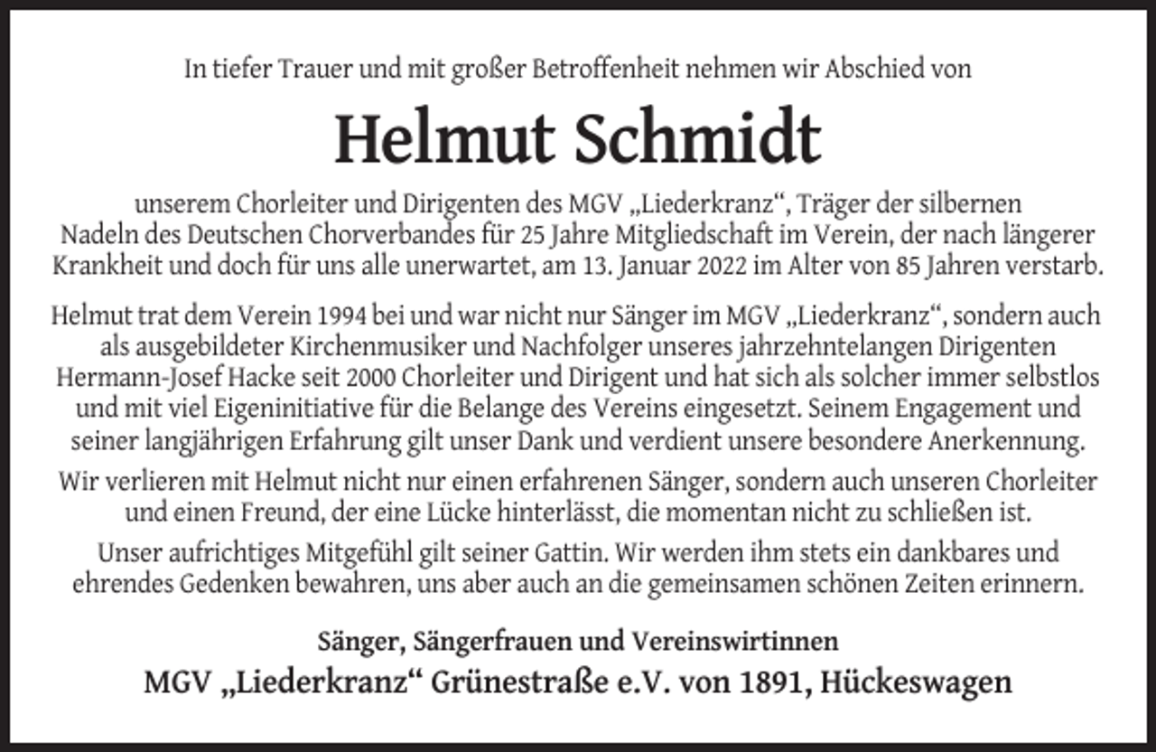 <p>In tiefer Trauer und mit großer Betroffenheit nehmen wir Abschied von</p><p>Helmut Schmidt<br />unserem Chorleiter und Dirigenten des MGV „Liederkranz“, Träger der silbernen<br />Nadeln des Deutschen Chorverbandes für 25 Jahre Mitgliedschaft im Verein, der nach längerer<br />Krankheit und doch für uns alle unerwartet, am 13. Januar 2022 im Alter von 85 Jahren verstarb.<br />Helmut trat dem Verein 1994 bei und war nicht nur Sänger im MGV „Liederkranz“, sondern auch<br />als ausgebildeter Kirchenmusiker und Nachfolger unseres jahrzehntelangen Dirigenten<br />Hermann-Josef Hacke seit 2000 Chorleiter und Dirigent und hat sich als solcher immer selbstlos<br />und mit viel Eigeninitiative für die Belange des Vereins eingesetzt. Seinem Engagement und<br />seiner langjährigen Erfahrung gilt unser Dank und verdient unsere besondere Anerkennung.<br />Wir verlieren mit Helmut nicht nur einen erfahrenen Sänger, sondern auch unseren Chorleiter<br />und einen Freund, der eine Lücke hinterlässt, die momentan nicht zu schließen ist.<br />Unser aufrichtiges Mitgefühl gilt seiner Gattin. Wir werden ihm stets ein dankbares und<br />ehrendes Gedenken bewahren, uns aber auch an die gemeinsamen schönen Zeiten erinnern.<br />Sänger, Sängerfrauen und Vereinswirtinnen</p><p>MGV „Liederkranz“ Grünestraße e.V. von 1891, Hückeswagen</p>