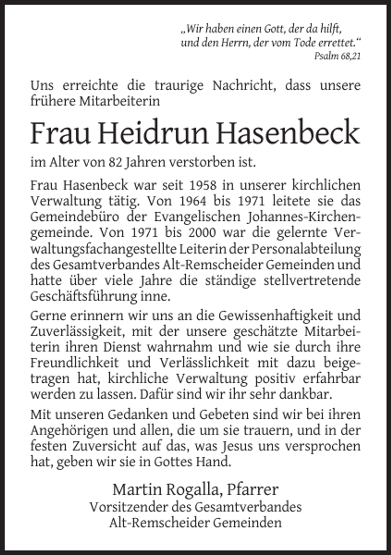 <p>„Wir haben einen Gott, der da hilft,<br />und den Herrn, der vom Tode errettet.“<br />Psalm 68,21</p><p>Uns erreichte die traurige Nachricht, dass unsere<br />frühere Mitarbeiterin</p><p>Frau Heidrun Hasenbeck<br />im Alter von 82 Jahren verstorben ist.<br />Frau Hasenbeck war seit 1958 in unserer kirchlichen<br />Verwaltung tätig. Von 1964 bis 1971 leitete sie das<br />Gemeindebüro der Evangelischen Johannes-Kirchengemeinde. Von 1971 bis 2000 war die gelernte Verwaltungsfachangestellte Leiterin der Personalabteilung<br />des Gesamtverbandes Alt-Remscheider Gemeinden und<br />hatte über viele Jahre die ständige stellvertretende<br />Geschäftsführung inne.<br />Gerne erinnern wir uns an die Gewissenhaftigkeit und<br />Zuverlässigkeit, mit der unsere geschätzte Mitarbeiterin ihren Dienst wahrnahm und wie sie durch ihre<br />Freundlichkeit und Verlässlichkeit mit dazu beigetragen hat, kirchliche Verwaltung positiv erfahrbar<br />werden zu lassen. Dafür sind wir ihr sehr dankbar.<br />Mit unseren Gedanken und Gebeten sind wir bei ihren<br />Angehörigen und allen, die um sie trauern, und in der<br />festen Zuversicht auf das, was Jesus uns versprochen<br />hat, geben wir sie in Gottes Hand.</p><p>Martin Rogalla, Pfarrer<br />Vorsitzender des Gesamtverbandes<br />Alt-Remscheider Gemeinden</p>