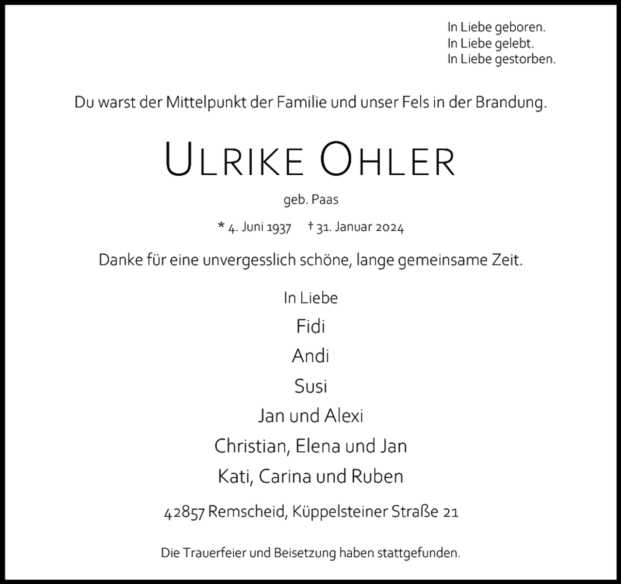 <p>In Liebe geboren.<br />In Liebe gelebt.<br />In Liebe gestorben.</p><p>Du warst der Mittelpunkt der Familie und unser Fels in der Brandung.</p><p>U LRIKE O HLER<br />geb. Paas</p><p>* 4. Juni 1937</p><p>† 31. Januar 2024</p><p>Danke für eine unvergesslich schöne, lange gemeinsame Zeit.<br />In Liebe</p><p>Fidi<br />Andi<br />Susi<br />Jan und Alexi<br />Christian, Elena und Jan<br />Kati, Carina und Ruben<br />42857 Remscheid, Küppelsteiner Straße 21<br />Die Trauerfeier und Beisetzung haben stattgefunden.</p>