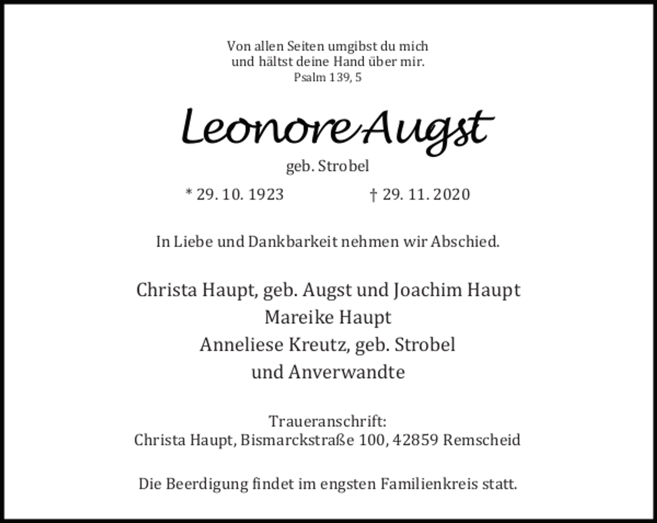 <p>Von allen Seiten umgibst du mich<br />und hä ltst deine Hand ü ber mir.<br />Psalm 139, 5</p><p>Leonore Augst<br />geb. Strobel</p><p>* 29. 10. 1923</p><p>† 29. 11. 2020</p><p>In Liebe und Dankbarkeit nehmen wir Abschied.</p><p>Christa Haupt, geb. Augst und Joachim Haupt<br />Mareike Haupt<br />Anneliese Kreutz, geb. Strobel<br />und Anverwandte<br />Traueranschrift:<br />Christa Haupt, Bismarckstraße 100, 42859 Remscheid<br />Die Beerdigung indet im engsten Familienkreis statt.</p>