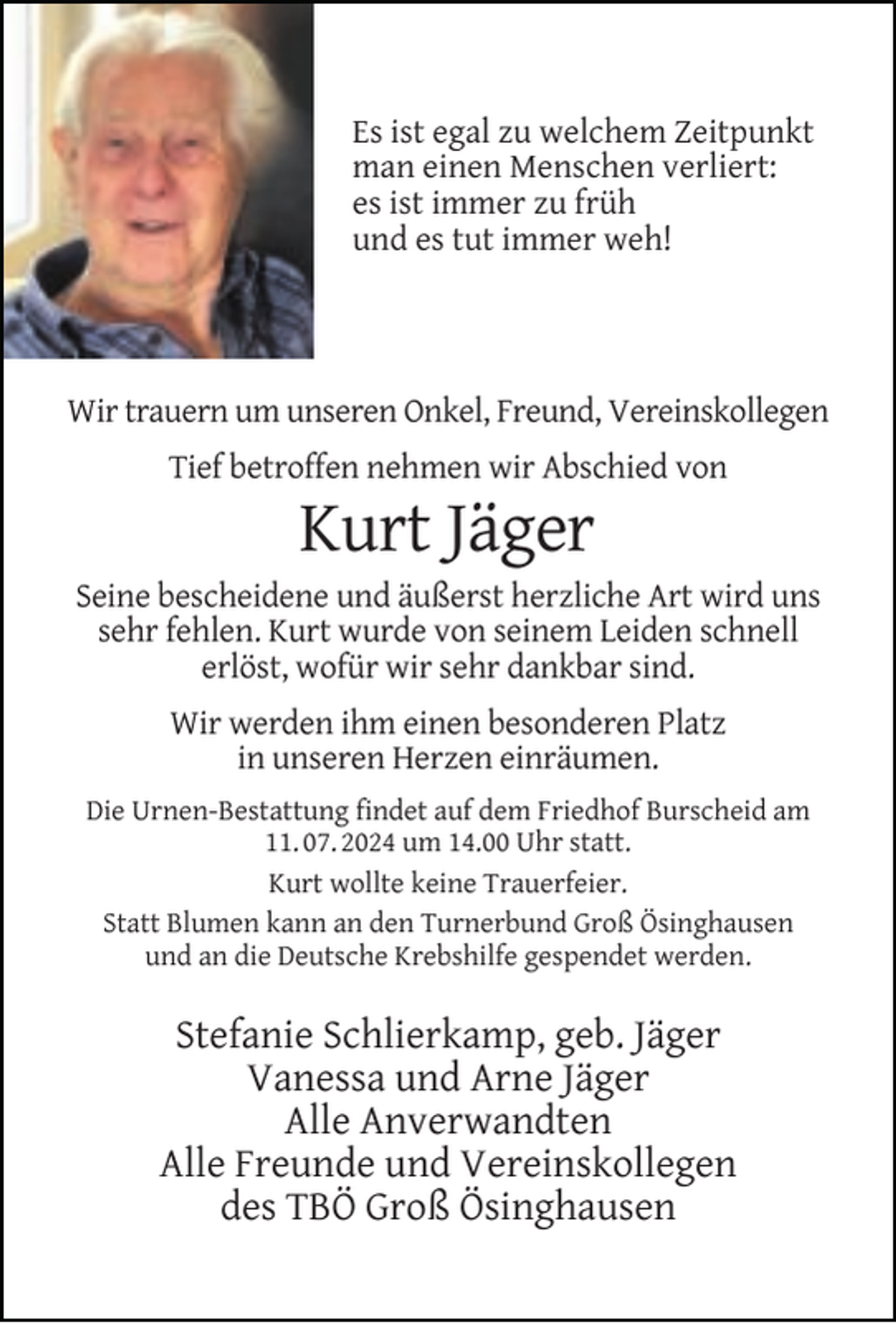 <p>Es ist egal zu welchem Zeitpunkt<br />man einen Menschen verliert:<br />es ist immer zu früh<br />und es tut immer weh!</p><p>Wir trauern um unseren Onkel, Freund, Vereinskollegen<br />Tief betroffen nehmen wir Abschied von</p><p>Kurt Jäger</p><p>Seine bescheidene und äußerst herzliche Art wird uns<br />sehr fehlen. Kurt wurde von seinem Leiden schnell<br />erlöst, wofür wir sehr dankbar sind.<br />Wir werden ihm einen besonderen Platz<br />in unseren Herzen einräumen.<br />Die Urnen-Bestattung ﬁndet auf dem Friedhof Burscheid am<br />11. 07. 2024 um 14.00 Uhr statt.<br />Kurt wollte keine Trauerfeier.<br />Statt Blumen kann an den Turnerbund Groß Ösinghausen<br />und an die Deutsche Krebshilfe gespendet werden.</p><p>Stefanie Schlierkamp, geb. Jäger<br />Vanessa und Arne Jäger<br />Alle Anverwandten<br />Alle Freunde und Vereinskollegen<br />des TBÖ Groß Ösinghausen</p>