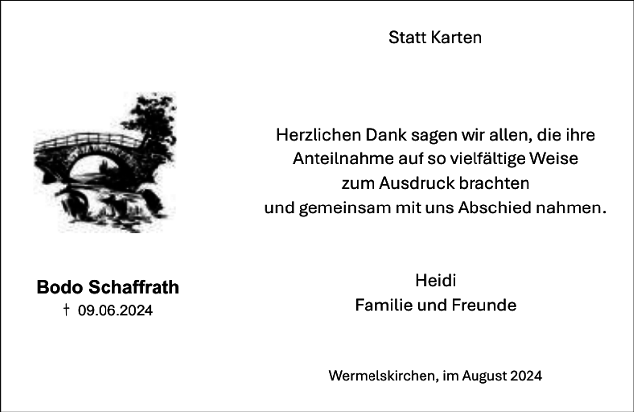 <p>Statt Karten</p><p>Herzlichen Dank sagen wir allen, die ihre<br />Anteilnahme auf so vielfältige Weise<br />zum Ausdruck brachten<br />und gemeinsam mit uns Abschied nahmen.</p><p>Bodo Schaffrath<br />† 09.06.2024</p><p>Heidi<br />Familie und Freunde</p><p>Wermelskirchen, im August 2024</p>