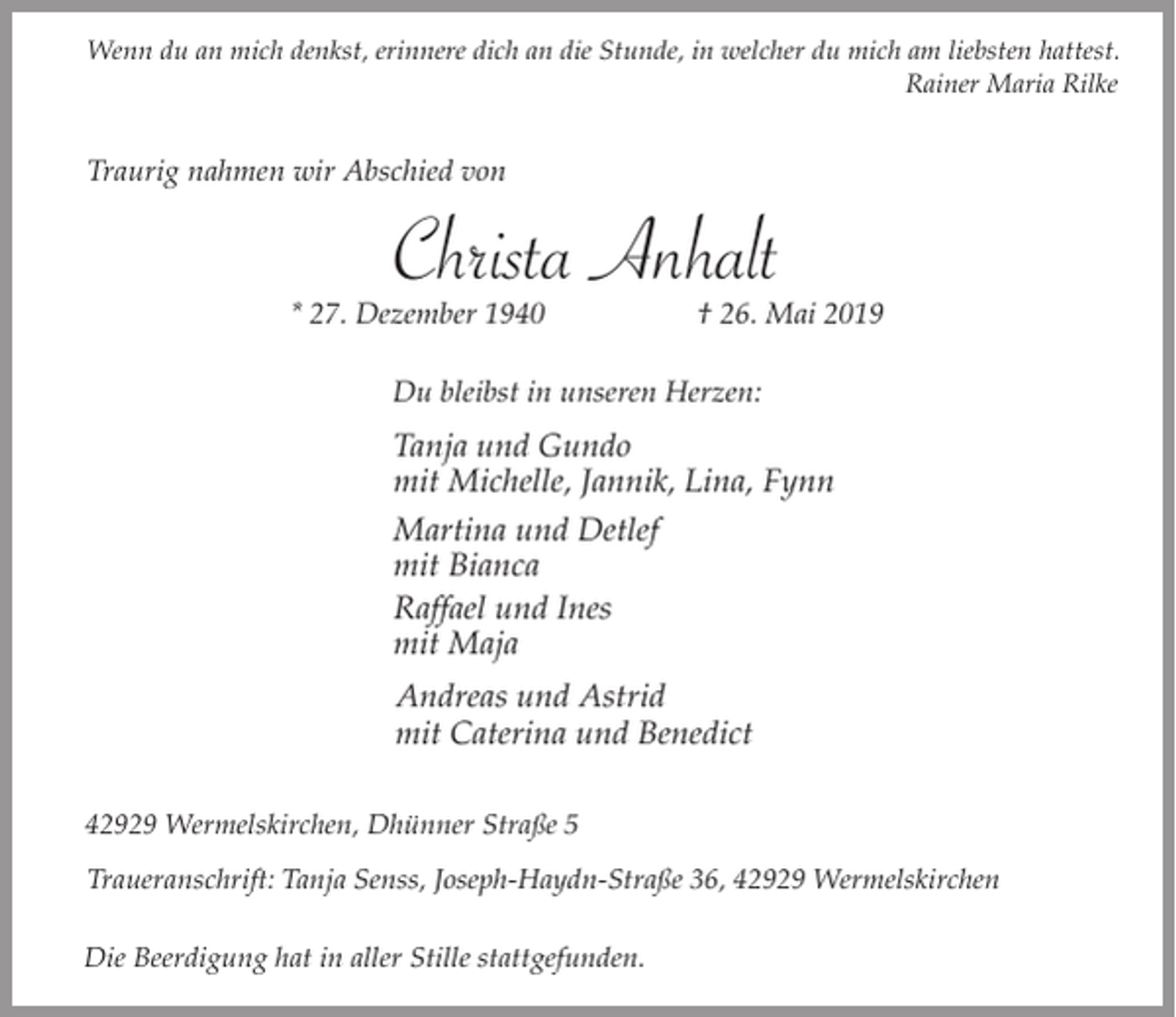 <p>Wenn du an mich denkst, erinnere dich an die Stunde, in welcher du mich am liebsten hattest.<br />Rainer Maria Rilke</p><p>Traurig nahmen wir Abschied von</p><p>Christa Anhalt</p><p>* 27. Dezember 1940</p><p>† 26. Mai 2019</p><p>Du bleibst in unseren Herzen:</p><p>Tanja und Gundo<br />mit Michelle, Jannik, Lina, Fynn<br />Martina und Detlef<br />mit Bianca<br />Raffael und Ines<br />mit Maja<br />Andreas und Astrid<br />mit Caterina und Benedict<br />42929 Wermelskirchen, Dhünner Straße 5<br />Traueranschrift: Tanja Senss, Joseph-Haydn-Straße 36, 42929 Wermelskirchen<br />Die Beerdigung hat in aller Stille stattgefunden.</p>
