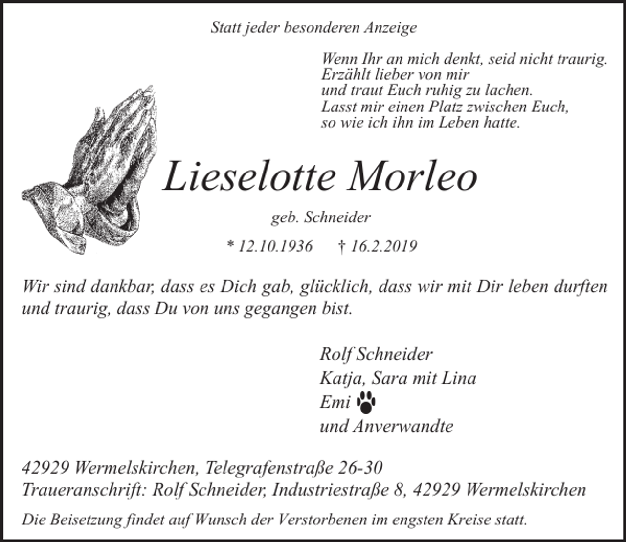 <p>Statt jeder besonderen Anzeige<br />Wenn Ihr an mich denkt, seid nicht traurig.<br />Erzählt lieber von mir<br />und traut Euch ruhig zu lachen.<br />Lasst mir einen Platz zwischen Euch,<br />so wie ich ihn im Leben hatte.</p><p>Lieselotte Morleo<br />geb. Schneider<br />* 12.10.1936</p><p>† 16.2.2019</p><p>Wir sind dankbar, dass es Dich gab, glücklich, dass wir mit Dir leben durften<br />und traurig, dass Du von uns gegangen bist.</p><p>Rolf Schneider<br />Katja, Sara mit Lina<br />Emi<br />und Anverwandte<br />42929 Wermelskirchen, Telegrafenstraße 26-30<br />Traueranschrift: Rolf Schneider, Industriestraße 8, 42929 Wermelskirchen<br />Die Beisetzung findet auf Wunsch der Verstorbenen im engsten Kreise statt.</p>