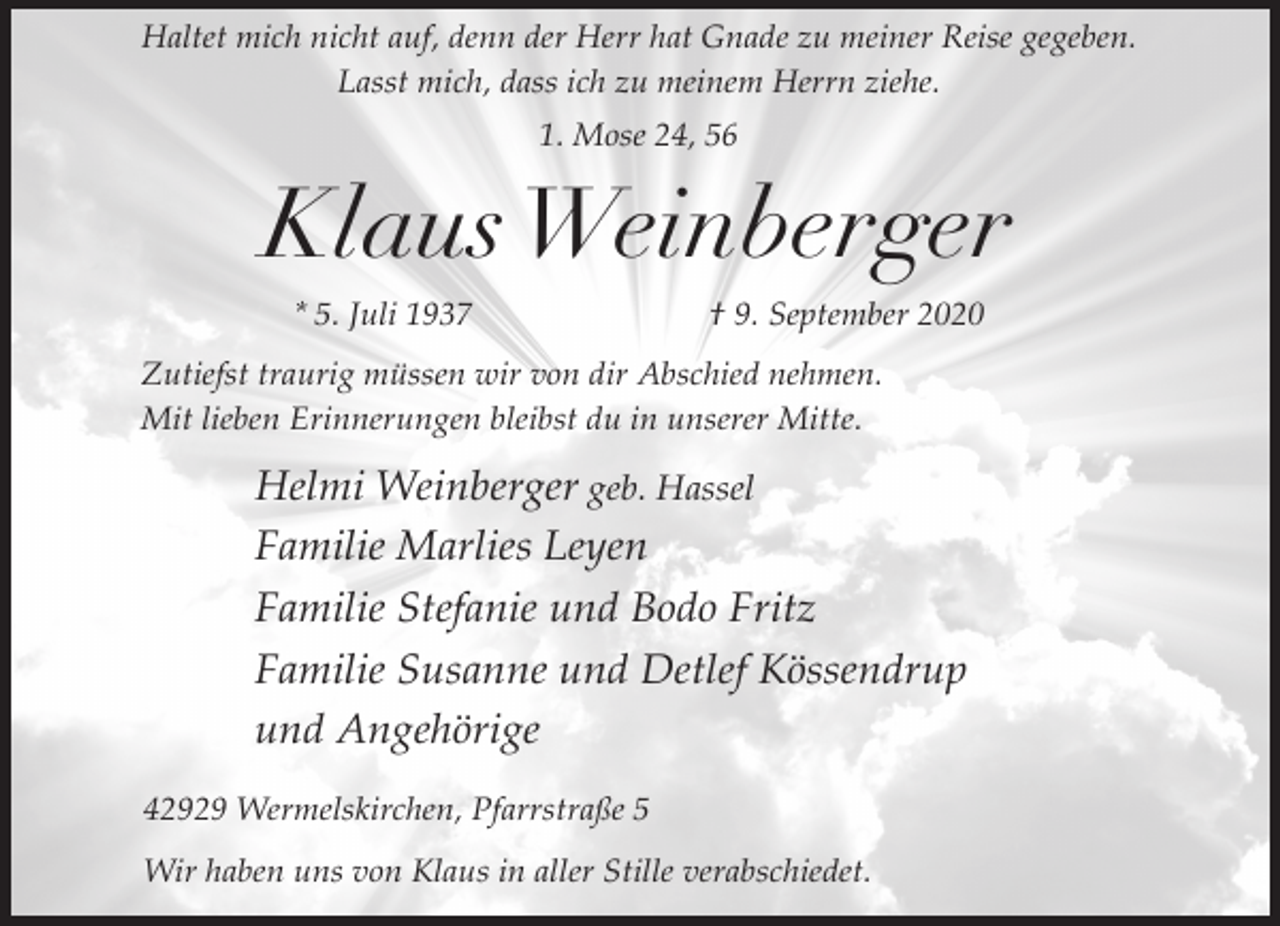 <p>Haltet mich nicht auf, denn der Herr hat Gnade zu meiner Reise gegeben.<br />Lasst mich, dass ich zu meinem Herrn ziehe.<br />1. Mose 24, 56</p><p>Klaus Weinberger<br />* 5. Juli 1937</p><p>† 9. September 2020</p><p>Zutiefst traurig müssen wir von dir Abschied nehmen.<br />Mit lieben Erinnerungen bleibst du in unserer Mitte.</p><p>Helmi Weinberger geb. Hassel<br />Familie Marlies Leyen<br />Familie Stefanie und Bodo Fritz<br />Familie Susanne und Detlef Kössendrup<br />und Angehörige<br />42929 Wermelskirchen, Pfarrstraße 5<br />Wir haben uns von Klaus in aller Stille verabschiedet.</p>
