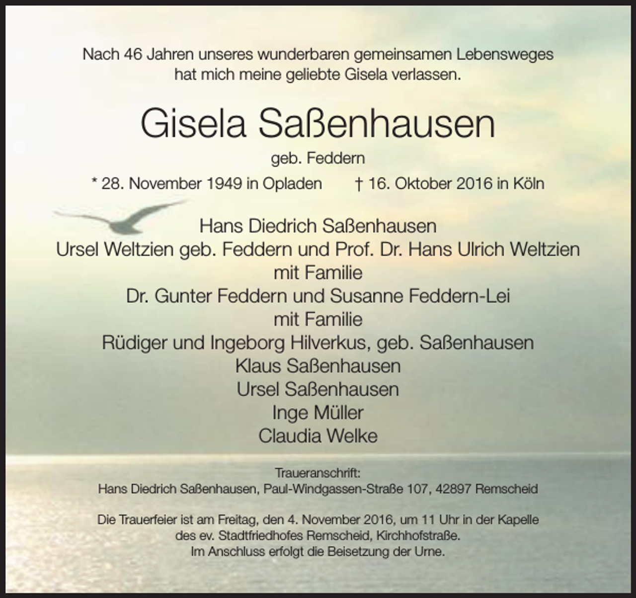 <p>Nach 46 Jahren unseres wunderbaren gemeinsamen Lebensweges<br />hat mich meine geliebte Gisela verlassen.</p><p>Gisela Saßenhausen<br />geb. Feddern</p><p>* 28. November 1949 in Opladen</p><p>† 16. Oktober 2016 in Köln</p><p>Hans Diedrich Saßenhausen<br />Ursel Weltzien geb. Feddern und Prof. Dr. Hans Ulrich Weltzien<br />mit Familie<br />Dr. Gunter Feddern und Susanne Feddern-Lei<br />mit Familie<br />Rüdiger und Ingeborg Hilverkus, geb. Saßenhausen<br />Klaus Saßenhausen<br />Ursel Saßenhausen<br />Inge Müller<br />Claudia Welke<br />Traueranschrift:<br />Hans Diedrich Saßenhausen, Paul-Windgassen-Straße 107, 42897 Remscheid<br />Die Trauerfeier ist am Freitag, den 4. November 2016, um 11 Uhr in der Kapelle<br />des ev. Stadtfriedhofes Remscheid, Kirchhofstraße.<br />Im Anschluss erfolgt die Beisetzung der Urne.</p>
