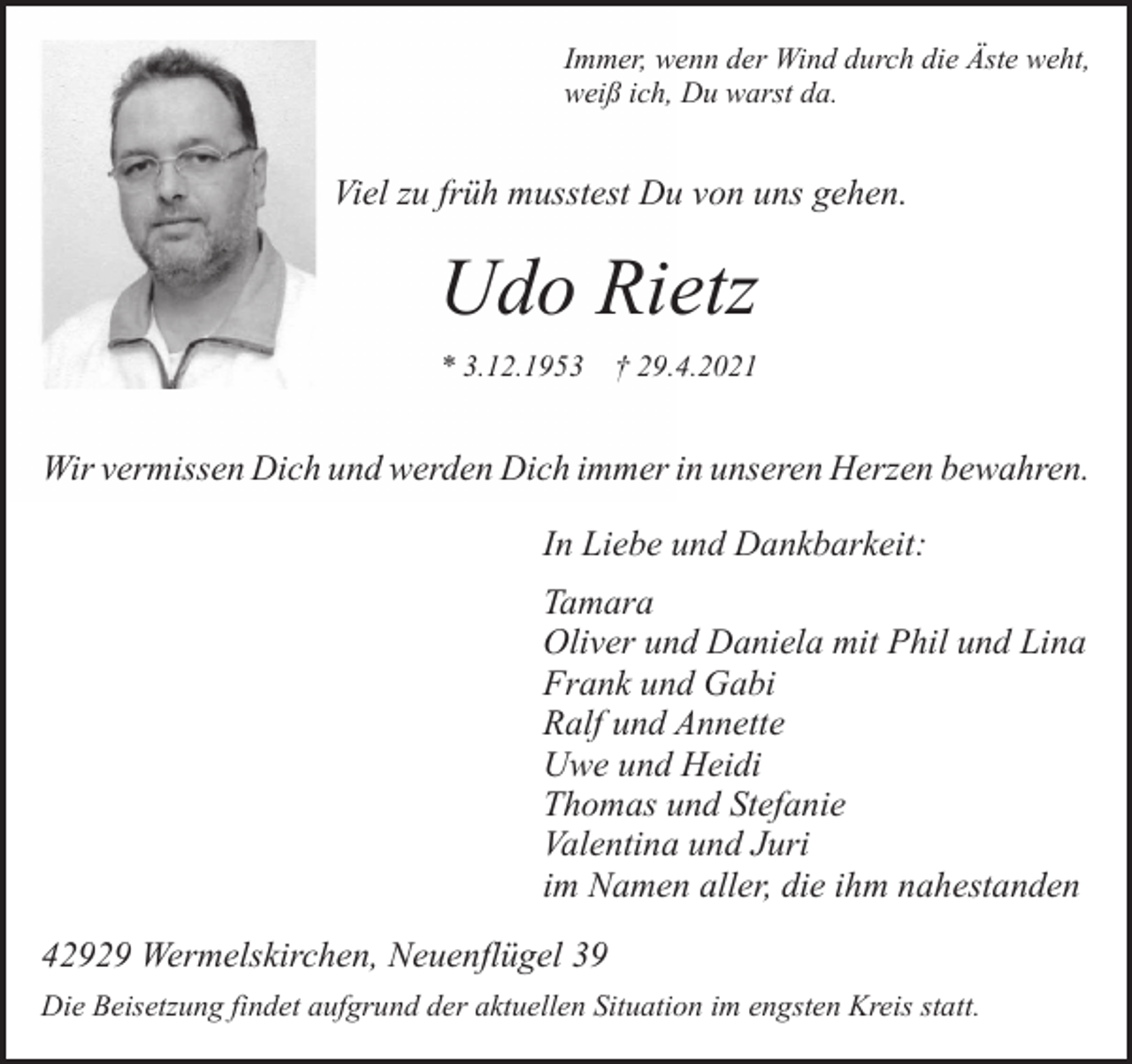 <p>Immer, wenn der Wind durch die Äste weht,<br />weiß ich, Du warst da.</p><p>Viel zu früh musstest Du von uns gehen.</p><p>Udo Rietz<br />* 3.12.1953</p><p>† 29.4.2021</p><p>Wir vermissen Dich und werden Dich immer in unseren Herzen bewahren.<br />In Liebe und Dankbarkeit:<br />Tamara<br />Oliver und Daniela mit Phil und Lina<br />Frank und Gabi<br />Ralf und Annette<br />Uwe und Heidi<br />Thomas und Stefanie<br />Valentina und Juri<br />im Namen aller, die ihm nahestanden<br />42929 Wermelskirchen, Neuenflügel 39<br />Die Beisetzung findet aufgrund der aktuellen Situation im engsten Kreis statt.</p>