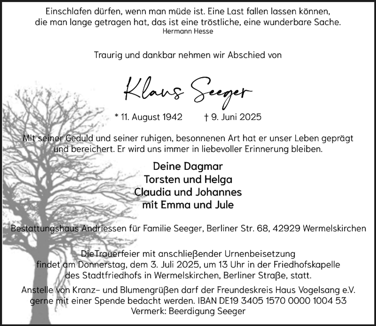 <p>Einschlafen dürfen, wenn man müde ist. Eine Last fallen lassen können,<br />die man lange getragen hat, das ist eine tröstliche, eine wunderbare Sache.<br />Hermann Hesse</p><p>Traurig und dankbar nehmen wir Abschied von</p><p>Klaus Seeger<br />* 11. August 1942</p><p>† 9. Juni 2025</p><p>Mit seiner Geduld und seiner ruhigen, besonnenen Art hat er unser Leben geprägt<br />und bereichert. Er wird uns immer in liebevoller Erinnerung bleiben.</p><p>Deine Dagmar<br />Torsten und Helga<br />Claudia und Johannes<br />mit Emma und Jule<br />Bestattungshaus Andriessen für Familie Seeger, Berliner Str. 68, 42929 Wermelskirchen<br />DieTrauerfeier mit anschließender Urnenbeisetzung<br />findet am Donnerstag, dem 3. Juli 2025, um 13 Uhr in der Friedhofskapelle<br />des Stadtfriedhofs in Wermelskirchen, Berliner Straße, statt.<br />Anstelle von Kranz- und Blumengrüßen darf der Freundeskreis Haus Vogelsang e.V.<br />gerne mit einer Spende bedacht werden. IBAN DE19 3405 157000 1004 53<br />Vermerk: Beerdigung Seeger</p>