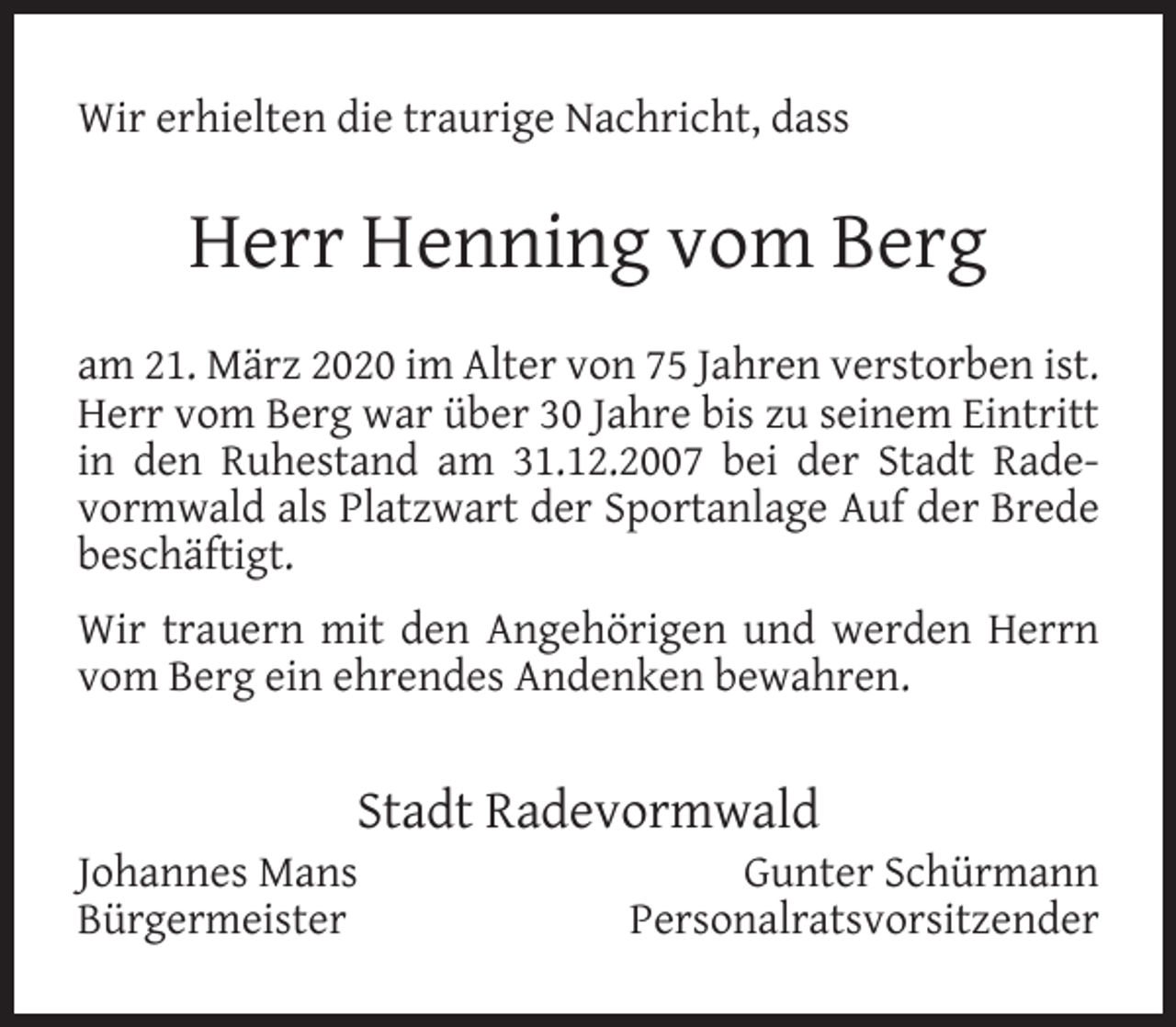 <p>Wir erhielten die traurige Nachricht, dass</p><p>Herr Henning vom Berg<br />am 21. März 2020 im Alter von 75 Jahren verstorben ist.<br />Herr vom Berg war über 30 Jahre bis zu seinem Eintritt<br />in den Ruhestand am 31.12.2007 bei der Stadt Radevormwald als Platzwart der Sportanlage Auf der Brede<br />beschäftigt.<br />Wir trauern mit den Angehörigen und werden Herrn<br />vom Berg ein ehrendes Andenken bewahren.</p><p>Stadt Radevormwald</p><p>Johannes Mans<br />Bürgermeister</p><p>Gunter Schürmann<br />Personalratsvorsitzender</p>