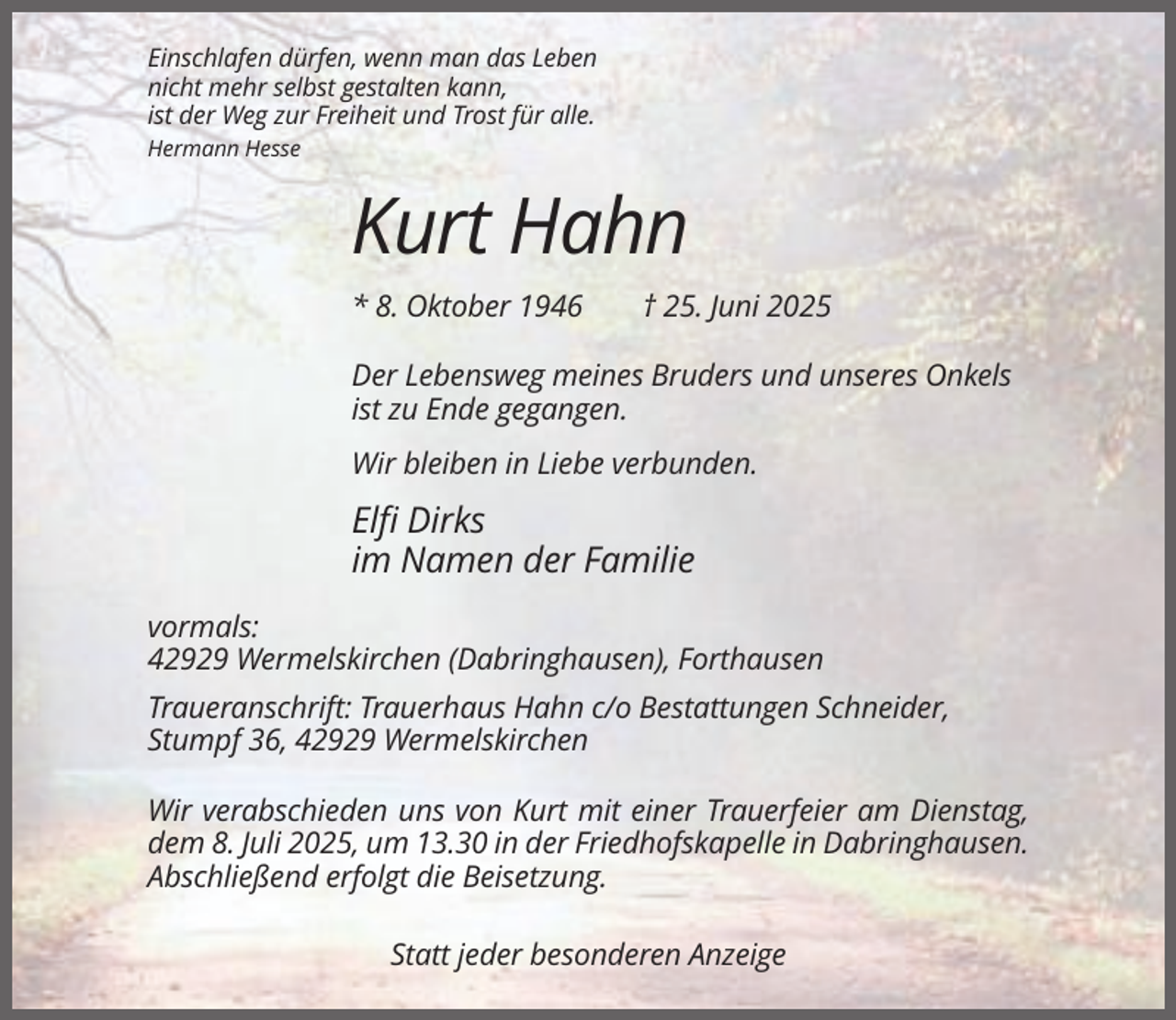 <p>Einschlafen dürfen, wenn man das Leben<br />nicht mehr selbst gestalten kann,<br />ist der Weg zur Freiheit und Trost für alle.<br />Hermann Hesse</p><p>Kurt Hahn<br />* 8. Oktober 1946</p><p>† 25. Juni 2025</p><p>Der Lebensweg meines Bruders und unseres Onkels<br />ist zu Ende gegangen.<br />Wir bleiben in Liebe verbunden.</p><p>Elfi Dirks<br />im Namen der Familie<br />vormals:<br />42929 Wermelskirchen (Dabringhausen), Forthausen<br />Traueranschrift: Trauerhaus Hahn c/o Bestattungen Schneider,<br />Stumpf 36, 42929 Wermelskirchen<br />Wir verabschieden uns von Kurt mit einer Trauerfeier am Dienstag,<br />dem 8. Juli 2025, um 13.30 in der Friedhofskapelle in Dabringhausen.<br />Abschließend erfolgt die Beisetzung.<br />Statt jeder besonderen Anzeige</p>