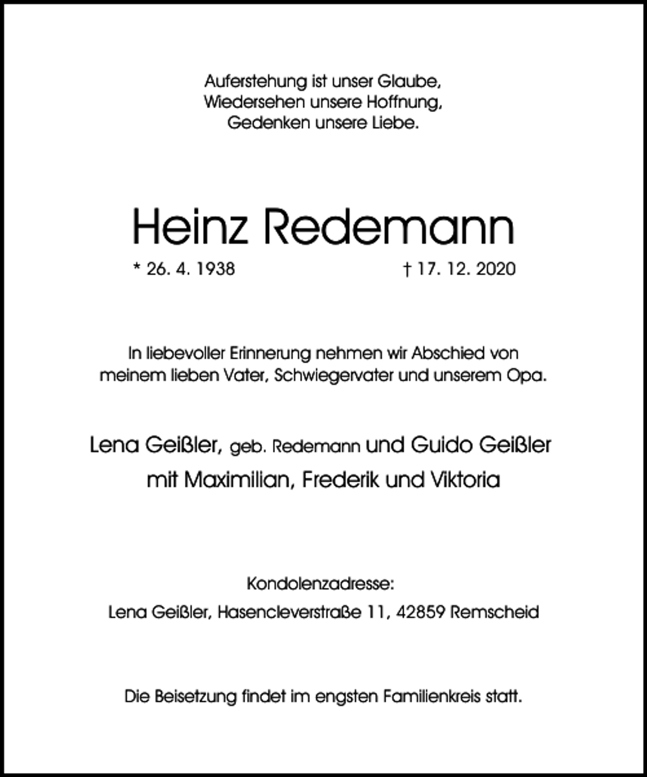 <p>Auferstehung ist unser Glaube,<br />Wiedersehen unsere Hoffnung,<br />Gedenken unsere Liebe.</p><p>Heinz Redemann<br />* 26. 4. 1938</p><p>† 17. 12. 2020</p><p>In liebevoller Erinnerung nehmen wir Abschied von<br />meinem lieben Vater, Schwiegervater und unserem Opa.</p><p>Lena Geißler, geb. Redemann und Guido Geißler<br />mit Maximilian, Frederik und Viktoria</p><p>Kondolenzadresse:<br />Lena Geißler, Hasencleverstraße 11, 42859 Remscheid</p><p>Die Beisetzung findet im engsten Familienkreis statt.</p>